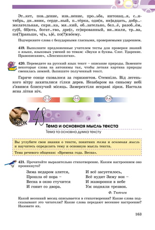 163
Эт..кет, пов..дение, изв..нение, про..ьба, интонац..я, с..н­-
тябрь, дн..вник, серде..ный, п..­тёрка, оди(н, нн)адцать, добр..-
желательная, скри..ка, мя..кий, об..зательно, бел..ё, разоб..ём,
су(б, бб)ота, богат..тво, дре(с, сс)ированный, ви..жали, тр..ва,
по(?)раньше, ч(ъ, ь)ё, по(?)своему.
Подчеркните слова с безударными гласными, проверяемыми ударением.
419.	Выполните предложенные учителем тесты для проверки знаний
о языке, языковых умений по темам: «Звуки и буквы. Слог. Ударение.
Правописание», «Лексикология».
420.	Переведите на русский язык текст – описание природы. Замените
некоторые слова на антонимы так, чтобы летняя картина природы
сменилась зимней. Запишите полученный текст.
Гаряче сонце сховалося за горизонтом. Стемніло. Від легень-
кого вітру захиталися гілки дерев. Незабаром на синьому небі
з’явився блискучий місяць. Замерехтіли яскраві зірки. Настала
ясна літня ніч.
Тема и основная мысль текста
Тема та основна думка тексту
Вы углубите свои знания о тексте, понятиях тема и основная мысль
и научитесь определять тему и основную мысль текста.
Тема речевого общения: «Времена года. Весна».
421.	Прочитайте выразительно стихотворение. Каким настроением оно
проникнуто?
Зима недаром злится,
Прошла её пора –
Весна в окно стучится
И гонит со двора.
И всё засуетилось,
Всё нудит Зиму вон –
И жаворонки в небе
Уж подняли трезвон.
Ф. Тютчев
Какой весенний месяц описывается в стихотворении? Какие слова под-
сказывают это читателю? Какие слова передают весеннее настроение?
Назовите их.
48Урок
 
