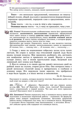 164
О чём рассказывается в стихотворении?
Что автор хотел сказать, показать своим произведением?
Текст – это несколько предложений, связанных по смыслу
(общей темой, общей мыслью) и грамматически (определённым
порядком предложений, порядком слов в предложении, инто-
нацией).
Тема текста – это то, о ком (о чём) в нём говорится.
Основная мысль текста – то, к чему он призывает, чему учит.
422.	Учтите! Отличительными особенностями текста (его признаками)
являются: законченность высказывания (правильно оформленный
текст имеет начало и конец); единство темы и предмета речи (текст –
это высказывание на определённую тему); наличие основной мысли
и её развитие. К тексту можно подобрать заголовок, в котором форму-
лируется основная мысль текста или его тема.
Прочитайте две записи. Определите, какая из них является текстом.
Аргументируйте своё мнение, воспользовавшись одним из вариантов:
Я считаю, что ... , потому что ... . Я полагаю, что ... , поскольку ... .
1.  Скоро у меня на подоконнике собралась целая куча таких
листьев. По утрам в лужах под стеклянной коркой льда были
видны пузыри воздуха. Мне нравилось разбивать лёд, доставать
эти замёрзшие листья и приносить их домой. Иногда в таком
пузыре лежал, как в полом хрустальном шаре, багровый или
лимонный лист осины или берёзы.
2.  Как-то осенью я со своим другом провёл несколько дней на
рыбной ловле на глухом, старом русле Оки. Оно потеряло связь с
рекой несколько столетий назад и превратилось в глубокое и
длинное озеро. Его окружали такие заросли, что пробраться
к воде было трудно, а в иных местах и невозможно.
По М. Пришвину
Озаглавьте ту запись, которая является текстом. Письменно дайте пол-
ный ответ на вопрос: о чём этот текст?
423.	Работа в группах. Прочитайте ещё раз первую запись
из упр. 422. Чего ей недостаёт, чтобы стать текстом? Восстановите
текст, «спрятанный» в первой записи. Что вам для этого пришлось
сделать? Озаглавьте текст и запишите.
424.	Запомните! Умение определять тему и основную мысль важно при
подготовке и написании творческой работы – сочинения. От формули-
ровки темы зависит содержание сочинения. Заголовок творческой
работы может отображать как тему, так и основную мысль. Например,
в заголовке Весна отражена тема высказывания, а заголовок Весна –
моё любимое время года содержит его основную мысль.
 