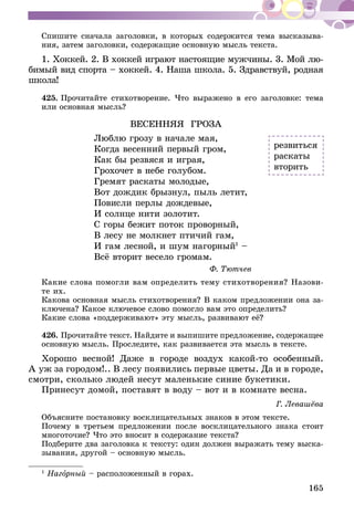 165
Спишите сначала заголовки, в которых содержится тема высказыва-
ния, затем заголовки, содержащие основную мысль текста.
1. Хоккей. 2. В хоккей играют настоящие мужчины. 3. Мой лю-
би­­мый вид спорта – хоккей. 4. Наша школа. 5. Здравствуй, родная
школа!
425.	Прочитайте стихотворение. Что выражено в его заголовке: тема
или основная мысль?
ВЕСЕННЯЯ ГРОЗА
Люблю грозу в начале мая,
Когда весенний первый гром,
Как бы резвяся и играя,
Грохочет в небе голубом.
Гремят раскаты молодые,
Вот дождик брызнул, пыль летит,
Повисли перлы дождевые,
И солнце нити золотит.
С горы бежит поток проворный,
В лесу не молкнет птичий гам,
И гам лесной, и шум нагорный1
–
Всё вторит весело громам.
Ф. Тютчев
Какие слова помогли вам определить тему стихотворения? Назови­
­те их.
Какова основная мысль стихотворения? В каком предложении она за-
ключена? Какое ключевое слово помогло вам это определить?
Какие слова «поддерживают» эту мысль, развивают её?
426.	Прочитайте текст. Найдите и выпишите предложение, содержащее
основную мысль. Проследите, как развивается эта мысль в тексте.
Хорошо весной! Даже в городе воздух какой-то особенный.
А уж за городом!.. В лесу появились первые цветы. Да и в городе,
смотри, сколько людей несут маленькие синие букетики.
Принесут домой, поставят в воду – вот и в комнате весна.
Г. Левашёва
Объясните постановку восклицательных знаков в этом тексте.
Почему в третьем предложении после восклицательного знака стоит
многоточие? Что это вносит в содержание текста?
Подберите два заголовка к тексту: один должен выражать тему выска-
зывания, другой – основную мысль.
1
Нагорный – расположенный в горах.
резвиться
раскаты
вторить
 