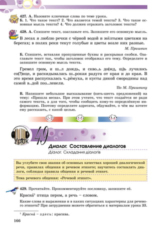 166
427.	А. Назовите ключевые слова по теме урока.
Б. 1. Что такое текст? 2. Что является темой текста? 3. Что такое ос-
новная мысль текста? 4. Что должен отражать заголовок текста?
428.	А. Спишите текст, озаглавьте его. Запишите его основную мысль.
В лесах я люблю речки с чёрной водой и жёлтыми цветами на
берегах; в полях реки текут голубые и цветы возле них разные.
М. Пришвин
Б. Спишите, вставляя пропущенные буквы и раскрывая скобки. Оза-
главьте текст так, чтобы заголовок отображал его тему. Определите и
запишите основную мысль текста.
Гремел гром, и ш..л дождь, и скво..ь до(жд, щ)ь лучилось
со(?)н­це, и раскидывалась ш..рокая радуга от края и до края. В
это время распускалась ч..рёмуха, и кусты дикой смородины над
самой в..дой поз..ленели.
По М. Пришвину
В. Напишите небольшое высказывание (пять-шесть предложений) на
тему: «При­­шла весна». При этом учтите, что текст создаётся не ради
самого текста, а для того, чтобы сообщить кому-то определённую ин-
формацию. Поэтому определите адресата, обдумайте, о чём вы хотите
ему рассказать, с какой целью.
Диалог. Составление диалогов
Діалог. Складання діалогів
Вы углубите свои знания об основных качествах хорошей диалогической
речи, правилах общения и речевом этикете; научитесь составлять диа-
логи, соблюдая правила общения и речевой этикет.
Тема речевого общения: «Речевой этикет».
429.	Прочитайте. Прокомментируйте пословицу, запишите её.
Красна1
птица пером, а речь – словом.
Какие слова и выражения и в каких ситуациях характерны для речево­
го этикета? При затруднении можете обратиться к материалам урока 33.
1
Красна – зде сь: красива.
49Урок
 