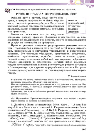 167
430.	Внимательно прочитайте текст. Объясните его название.
РЕЧЕВЫЕ ПРАВИЛА ДОБРОЖЕЛАТЕЛЬНОСТИ
Общаясь друг с другом, люди что-то сооб-
щают, к чему-то побуждают, о чём-то спраши­
вают, совершают речевые действия. Вступление
в речевой контакт совершается по определённым
правилам. Мы их почти не замечаем, поскольку
они привычны.
Заметным становится как раз нарушение
неписаных правил: продавец обратился к покупателю на ты,
знакомый не поздоровался при встрече, кого-то не поблагодарили
за услугу, не извинились за проступок...
Правила речевого поведения регулируются речевым этике­
­том – сложившейся в языке и речи системой устойчивых выраже­
­ний, применяемых в ситуациях установления и поддержания
контакта. Это ситуации обращения, приветствия, сочувствия,
одобрения, приглашения, просьбы, совета и многие другие.
Речевой этикет охватыва­ет собой всё, что выражает доброжела-
тельное отношение к собеседнику. Богатый набор языковых
средств даёт возможность выбрать уместную для речевой ситуа­ции
и благоприятную для адресата форму общения ты или Вы, уста-
новить дружескую или, напротив, официальную тональность раз-
говора.
Н. Формановская
Выпишите из текста незнакомые слова и словосочетания. Пользуясь
толковым словарём, объясните их значение.
Назовите разные ситуации установления и поддержания контакта. Пе-
речислите слова, с помощью которых устанавливается этот контакт
в разных ситуациях.
Объясните, как нужно соблюдать речевой этикет в тех или иных ситу-
ациях общения.
431.	Прочитайте. Прокомментируйте ситуации, для которых харак-
терно каждое из данных высказываний.
1. Давайте с Вами познакомимся! Меня зовут ... . А как Вас
зовут? А как Ваше имя и отчество? 2. Разрешите (можно) с Вами
познакомиться? Меня зовут ... . А Вас? 3. Разрешите представить
Вам ... (моего друга). 4. Познакомьтесь, друзья! Это ... (мой одно-
классник), а это ... (мой друг). 5. Познакомьтесь, пожалуйста. Это
... (Саша), а это ... (Наташа). 6. Приятно с Вами познакомиться! Рад
нашему знакомству! Надеюсь, что мы продолжим наше общение.
Работа в парах. Разыграйте одну из этих ситуаций в ходе диалога.
контакт
определённый
сочувствие
средство
уместный
 