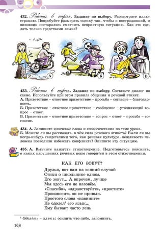 168
432.	Работа в парах. Задание по выбору. Рассмотрите иллю-
страцию. Попробуйте разыграть сценку так, чтобы и пострадавший, и
виновник постарались смягчить неприятную ситуацию. Как это сде-
лать только средствами языка?
А Б В
433.	Работа в парах. Задание по выбору. Составьте диалог по
схеме. Используйте при этом правила общения и речевой этикет.
А. Приветствие – ответное приветствие – просьба – согласие – благодар­
­ность.
Б. Приветствие – ответное приветствие – сообщение – уточняющий во-
прос – ответ.
В. Приветствие – ответное приветствие – вопрос – ответ – просьба – со-
гласие.
434.	А. Запишите ключевые слова и словосочетания по теме урока.
Б. Можете ли вы рассказать, в чём сила речевого этикета? Были ли вы
когда-нибудь свидетелями того, как речевая культура, вежливость че-
ловека позволили избежать конфликта? Опишите эту ситуацию.
435.	А. Выучите наизусть стихотворение. Подготовьтесь пояснить,
о каких нарушениях речевых норм говорится в этом стихотворении.
КАК ЕГО ЗОВУТ?
Друзья, вот вам на всякий случай
Стихи о школьнике одном.
Его зовут... А впрочем, лучше
Мы здесь его не назовём.
«Спасибо», «здравствуйте», «простите»
Произносить он не привык.
Простого слова «извините»
Не одолел1
его язык...
Ему бывает часто лень
1
Одолеть – зде сь: осилить что-либо, запомнить.
 