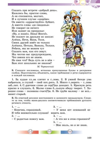 169
Сказать при встрече «добрый день».
Казалось бы, простое слово,
А он стесняется, молчит,
И в лучшем случае «здорово»
Он вместо «здравствуйте» бубнит.
А вместо слова «до свиданья»
Не говорит он ничего
Или заявит на прощанье:
«Ну, я пошёл. Пока! Всего!».
Не скажет он друзьям по школе:
Алёша, Петя, Ваня, Толя.
Своих друзей зовёт он только:
Алёшка, Петька, Ванька, Толька.
Ребята, мы не можем тут
Сказать вам, как его зовут.
Мы честно вас предупреждаем,
Что имени его не знаем.
Но имя что? Ведь суть не в нём –
Вам этот школьник не знаком?
М. Червинский
Б. Спишите пословицы, вставляя пропущенные буквы и раскрывая
скобки. Подготовьтесь объяснить, какое требование к речи содержится
в каждой пословице.
1. За худые сл..ва слетит и г..лова. 2. В умной беседе ума
набраться, в глупой – свой пот..рять. 3. Много г..ворить – г..лова
заб..лит. 4. С..рдечное слово до сер(?)ца доходит. 5. Красную речь
красно и слушать. 6. Малое слово б..льшую обиду творит. 7. Хо­­
рошее слово – половина счаст(?)я. 8. Не груби малому – не всп..-
мянет старый.
В. По ответной реплике восстановите и запишите предыдущую. Следи-
те за тем, чтобы мини-диалоги соответствовали требованиям русского
речевого этикета.
1. – ...
– Конечно, спрашивай.
Я тебя внимательно слушаю!
2. – ...
– С радостью помогу вам.
3. – ...
– У меня нет оснований не
верить вам.
4. – ...
– А что же в этом странного?
5. – ...
– Мне жаль, но я не знаю.
 