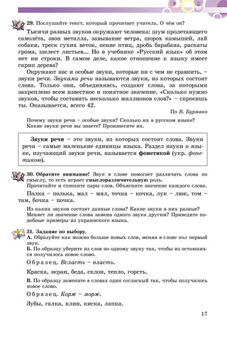 17
29.	Послушайте текст, который прочитает учитель. О чём он?
Тысячи разных звуков окружают человека: шум пролетающего
самолёта, звон металла, завывание ветра, шорох камышей, лай
собаки, треск сухих веток, пение птиц, дробь барабана, раскаты
грома, шелест листьев... Но в учебнике «Русский язык» об этом
нет ни строки. В самом деле, какое отношение к языку имеет
скрип дерева?
Окружают нас и особые звуки, которые ни с чем не сравнить, –
звуки речи. Звуками речи называются звуки, из которых состоят
слова. Только они, объединяясь, создают слова, за которыми
закреп­лено всем известное и понятное значение. «Сколько нужно
звуков, чтобы составить несколько миллионов слов?» – спросишь
ты. Оказывается, всего 42.
По В. Бурмако
Почему звуки речи – особые звуки? Сколько их в русском языке?
Какие звуки речи вы знаете? Произнесите их.
Звуки речи – это звуки, из которых состоят слова. Звуки
речи – самые маленькие единицы языка. Раздел науки о язы-
ке, изучающий звуки речи, называется фонетикой (укр. фоне-
тикою).
30.	Обратите внимание! Звук в слове помогает различать слова по
смыслу, то есть играет смысло­раз­ли­чительную роль.
Прочитайте и спишите пары слов. Объясните значение каждого слова.
Полка – полька, мал – мял, точка – кочка, лук – люк, том –
там, бочка – почка.
Из каких звуков состоят данные слова? Какие звуки в них разные?
Меняет ли значение слова замена одного звука другим? Приведите по-
добные примеры из украинского языка.
31.	Задание по выбору.
А. Образуйте как можно больше новых слов, меняя в слове пол первый
звук.
Б. По образцу уберите из слов по одному звуку так, чтобы из оставших-
ся получилось новое слово.
О б р а з е ц. Всласть – власть.
Краска, экран, беда, склон, тепло, горсть.
В. По образцу замените в словах один согласный так, чтобы получилось
новое слово.
О б р а з е ц. Корж – морж.
Зубы, галка, клин, киска, лапка.
 