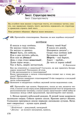 170
Текст. Структура текста
Текст. Структура тексту
Вы углубите свои знания о структуре текста, его основных частях; узна-
ете, как правильно строить текст; научитесь определять его структуру
и правильно строить свой текст.
Тема речевого общения: «Братья наши меньшие».
436.	Прочитайте стихотворение. Знакома ли вам подобная ситуация?
КОТЁНОК
Я нашла в саду котёнка.	 Помогу твоей беде!
Он мяукал тонко-тонко,	 Я взяла его домой,
Он мяукал и дрожал.	 Накормила досыта2
...
Может быть, его побили,	 Скоро стал котёнок мой
Или в дом пустить забыли,	 Загляденье просто!
Или сам он убежал?	 Шерсть – как бархат,
День с утра стоял ненастный1
,	 Хвост – трубой...
Лужи серые везде...	 До чего ж хорош собой!
Так и быть, зверёк несчастный,	 Е. Благинина
Как вы относитесь к животным? Случалось ли вам приютить беспри-
зорное животное? Расскажите об этом.
О чём рассказывается в стихотворении?
Какое предложение в начале стихотворения готовит нас к этому рас-
сказу? Прочитайте его.
Какие строчки завершают стихотворение? О чём говорится в последней
части стихотворения?
Запишите в квадратных скобках звуковой состав выделенных слов.
437.	Прочитайте три записи. Определите, какая из них является тек-
стом, в каком случае перед нами деформированный текст (с неправиль­но
расположенными частями), а какая запись представляет собой набор не
связанных между собой предложений. Аргументируйте своё мнение.
1. Ночью прошёл небольшой дождик. В лесной чаще задремало
маленькое озерцо. Собаки громко лаяли. Красиво цветут яблони.
Солнышко пригревало землю первыми ласковыми лучами. Начи-
нает смеркаться – нужно идти домой.
Урок 50
1
Ненастный – дождливый, пасмурный.
2
Досыта – до полного насыщения, вдоволь.
 