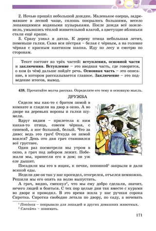 171
2. Ночью прошёл небольшой дождик. Маленькое озерцо, задре-
мавшее в лесной чаще, сплошь покрылось большими, весело
лопающимися водяными пузырьками. После дождя всё зазеле-
нело, умывшись тёплой живительной влагой, а цветущие яблоньки
стали ещё краше.
3. Сразу узнал я дятла. К дереву птица небольшая летит,
поменьше галки. Сама вся пёстрая – белая с чёрным, а на головке
чёрная с красным кантиком шапка. Иду по лесу и смотрю по
сторонам.
Текст состоит из трёх частей: вступления, основной части
и заключения. Вступление – это вводная часть, где говорится,
о ком (о чём) дальше пойдёт речь. Основная часть – это описа-
ние, в котором рассказывается главное. Заключение – это под-
ведение итогов, вывод.
438.	Прочитайте молча рассказ. Определите его тему и основную мысль.
ДРУЖБА
Сидели мы как-то с братом зимой в
комнате и глядели на двор в окно. А во
дворе на деревьях вороны и галки шу­­­
мели.
Вдруг видим – прилетела к ним
какая-то птица, совсем чёрная, с
синевой, а нос большой, белый. Что за
диво: ведь это грач! Откуда он зимой
взялся? День ото дня грач становился
всё грустнее.
Один раз посмотрели мы утром в
окно, а грач под забором лежит. Побе-
жали мы, принесли его в дом; он уж
еле дышит.
Посадили мы его в ящик, к печке, попонкой1
закрыли и дали
всякой еды.
Недели две он так у нас просидел, отогрелся, отъелся немножко.
Решили мы его опять на волю выпустить.
А грач, видно, смекнул2
, что мы ему добро сделали, значит,
нечего людей и бояться. С тех пор целые дни так вместе с курами
во дворе и проводил. В это время жила у нас ручная сорока
Сиротка. Сиротка свободно летала по двору, по саду, а ночевать
1
Попонка – покрывало для лошадей и других домашних животных.
2
Смекать – понимать.
 