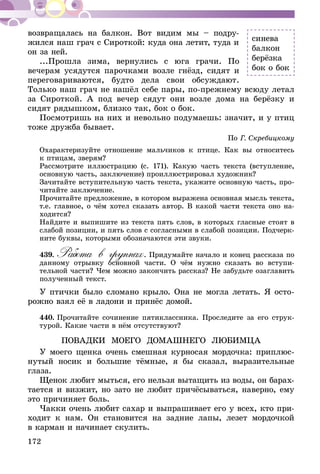 172
возвращалась на балкон. Вот видим мы – подру-
жился наш грач с Сироткой: куда она летит, туда и
он за ней.
...Прошла зима, вернулись с юга грачи. По
вечерам усядутся парочками возле гнёзд, сидят и
переговариваются, будто дела свои обсуждают.
Только наш грач не нашёл себе пары, по-прежнему всюду летал
за Сироткой. А под вечер сядут они возле дома на берёзку и
сидят рядышком, близко так, бок о бок.
Посмотришь на них и невольно подумаешь: значит, и у птиц
тоже дружба бывает.
По Г. Скребицкому
Охарактеризуйте отношение мальчиков к птице. Как вы относитесь
к птицам, зверям?
Рассмотрите иллюстрацию (с. 171). Какую часть текста (вступление,
основную часть, заключение) проиллюстрировал художник?
Зачитайте вступительную часть текста, укажите основную часть, про-
читайте заключение.
Прочитайте предложение, в котором выражена основная мысль текста,
т.е. главное, о чём хотел сказать автор. В какой части текста оно на-
ходится?
Найдите и выпишите из текста пять слов, в которых гласные стоят в
слабой позиции, и пять слов с согласными в слабой позиции. Подчерк­
ните буквы, которыми обозначаются эти звуки.
439.	Работа в группах. Придумайте начало и конец рассказа по
данному отрывку основной части. О чём нужно сказать во вступи-
тельной части? Чем можно закончить рассказ? Не забудьте озаглавить
полученный текст.
У птички было сломано крыло. Она не могла летать. Я осто-
рожно взял её в ладони и принёс домой.
440.	Прочитайте сочинение пятиклассника. Проследите за его струк-
турой. Какие части в нём отсутствуют?
ПОВАДКИ МОЕГО ДОМАШНЕГО ЛЮБИМЦА
У моего щенка очень смешная курносая мордочка: приплюс-
нутый носик и большие тёмные, я бы сказал, выразительные
глаза.
Щенок любит мыться, его нельзя вытащить из воды, он барах-
тается и визжит, но зато не любит причёсываться, наверно, ему
это причиняет боль.
Чакки очень любит сахар и выпрашивает его у всех, кто при-
ходит к нам. Он становится на задние лапы, лезет мордочкой
в кар­ман и начи­нает скулить.
синева
балкон
берёзка
бок о бок
 