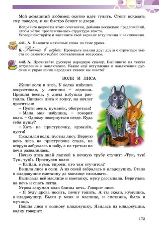 173
Мой домашний любимец охотно идёт гулять. Стоит показать
ему поводок, и он быстро бежит к двери.
Исправьте недочёты этого сочинения, добавив несколько предложений,
чтобы чётко прослеживалась структура текста.
Усовершенствуйте и запишите свой вариант вступления и заключения.
441.	А. Назовите ключевые слова по теме урока.
Б. Работа в парах. Проверьте знания друг друга о структуре тек-
ста по самостоятельно составленным вопросам.
442.	А. Прочитайте русскую народную сказку. Выпишите из текста
вступление и заключение. Какие ещё вступления и заключения рус-
ских и украинских народных сказок вы знаете?
ВОЛК И ЛИСА
Жили волк и лиса. У волка избушка
хворостяная, у лисички – ледяная.
Пришла весна, у лисы избушка рас-
таяла. Явилась лиса к волку, на ночлег
проситься:
– Пусти меня, куманёк, обогреться!
– Мала моя избушка, – говорит
волк. – Одному повернуться негде. Куда
тебя пущу?
– Хоть на приступочку, куманёк,
пусти!
Сжалился волк, пустил лису. Первую
ночь лиса на приступочке спала, на
вторую забралась в избу, а на третью на
печи развалилась.
Ночью лиса знай лапкой в печную трубу стучит: «Тук, тук!
Тук, тук!». Проснулся волк:
– Выйди, кума, спроси: кто там стучится?
Вышла лиса в сени. А из сеней забралась в кладовушку. Стала
в кладовушке сметанку да маслице слизывать.
Вылизала всё маслице и сметанку, муку рассыпала. Вернулась
на печь и спать легла.
Утром задумал волк блины печь. Говорит лисе:
– Я буду дрова носить, печку топить. А ты сходи, кумушка,
в кладовушку. Были у меня и маслице, и сметанка, была и
мучица.
Пошла лиса в волкову кладовушку. Явилась из кладовушки,
волку говорит:
 