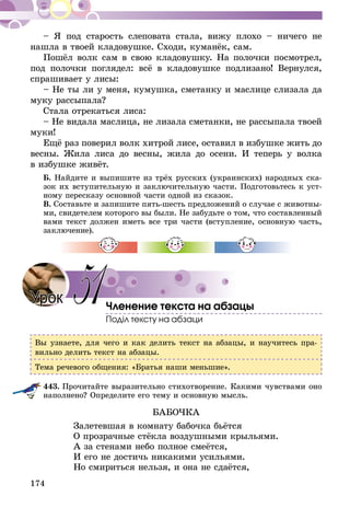 174
– Я под старость слеповата стала, вижу плохо – ничего не
нашла в твоей кладовушке. Сходи, куманёк, сам.
Пошёл волк сам в свою кладовушку. На полочки посмотрел,
под полочки поглядел: всё в кладовушке подлизано! Вернулся,
спрашивает у лисы:
– Не ты ли у меня, кумушка, сметанку и маслице слизала да
муку рассыпала?
Стала отрекаться лиса:
– Не видала маслица, не лизала сметанки, не рассыпала твоей
муки!
Ещё раз поверил волк хитрой лисе, оставил в избушке жить до
весны. Жила лиса до весны, жила до осени. И теперь у волка
в избушке живёт.
Б. Найдите и выпишите из трёх русских (украинских) народных ска-
зок их вступительную и заключительную части. Подготовьтесь к уст-
ному пересказу основной части одной из сказок.
В. Составьте и запишите пять-шесть предложений о случае с животны-
ми, свидетелем которого вы были. Не забудьте о том, что составленный
вами текст должен иметь все три части (вступление, основную часть,
заключение).
Членение текста на абзацы
Поділ тексту на абзаци
Вы узнаете, для чего и как делить текст на абзацы, и научитесь пра-
вильно делить текст на абзацы.
Тема речевого общения: «Братья наши меньшие».
443.	Прочитайте выразительно стихотворение. Какими чувствами оно
наполнено? Определите его тему и основную мысль.
БАБОЧКА
Залетевшая в комнату бабочка бьётся
О прозрачные стёкла воздушными крыльями.
А за стенами небо полное смеётся,
И его не достичь никакими усильями.
Но смириться нельзя, и она не сдаётся,
Урок 51
 