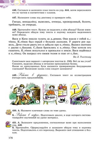 176
446.	Составьте и запишите план текста из упр. 444, затем перескажите
его по частям в соответствии с планом.
447.	Напишите слова под диктовку и проверьте себя.
Гнездо, неподалёку, вывелись, птенцы, прожорливый, болото,
требовать, по очереди.
448.	Прочитайте текст. Нужно ли выделить в нём абзацы? Какие имен­
но? Определите общую тему текста и подтему каждого выделенного
вами абзаца.
Вася и Катя пошли гулять за д..ревню. Они взяли с собой к..-
тёнка. К..тёнок был серый с белыми лапками. У дороги рос ща­­
вель. Дети стали рвать его и забыли про к..тёнка. Вышел охотник
с двумя с..баками. С..баки бросились к к..тёнку. Они хотели его
схватить. К..тёнок испугался и прижался к земле. Вася подбежал
к к..тёнку. Он накрыл его своим телом и спас от с..бак.
По Л. Толстому
Сопоставьте ваш вариант с авторским текстом (с. 250). Всё ли вы учли?
Спишите, выделяя абзацы и вставляя пропущенные буквы.
Какие из пропущенных букв являются проверяемыми безударными
гласными? Написание каких слов следует запомнить?
449.	Работа в группах. Составьте текст по иллюстрациям
(четыре-пять предложений).
1 2 3
450.	А. Назовите ключевые слова по теме урока.
Б. Работа в парах. Подготовьте диалог, в ходе которого система-
тизируйте изученный на уроке материал.
451.	А. Запишите предложения, составленные вами при выполнении
упр. 449.
Б. Прочитайте. Сформулируйте и запишите общую тему и подтемы
текста. Подготовьтесь к его пересказу. Выразите своё отношение к бел-
кам.
 