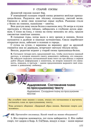 177
У СТАРОЙ СОСНЫ
Душистой смолою пахнет бор.
У освещённой солнцем старой сосны резвятся весёлые проказ­
ницы-белки. Радуются они тёплому солнышку, светлой весне.
Сменили к весне свои пушистые серые шубки. Рыжими стали
у белок их спинки, пышными – хвосты.
Всю долгую зиму жили белки в высоком лесу. От ветра и стужи
прятались в тёплых гнёздах, забирались в глубокие дупла дере-
вьев. С ёлки на ёлку, с сосны на сосну носились по лесу, грызли
смолистые тяжёлые шишки.
В голодные годы, когда мало в лесу орехов и шишек, белки
пускаются в далёкие и опасные путешествия. Смело перебегают
открытые поля, забегают в селения и города.
С сучка на сучок, с вершины на вершину друг за дружкой
гоняются они по деревьям, встречают светлую тёплую весну.
Весело, радостно играют у старой сосны проказницы-белки.
В. Составьте четыре-пять предложений так, чтобы получился связный
рассказ, в котором опишите своего домашнего любимца, его повадки.
Не забудьте поделить составленный вами текст на три абзаца: в первом
дайте общую информацию о животном, во втором опишите его внеш-
ность, повадки, в третьем – одним предложением выразите своё отно-
шение к домашнему любимцу.
Аудирование. Составление плана
по прослушанному тексту
Аудіювання. Складання плану за прослуханим
текстом
Вы углубите свои знания о плане, этапах его составления и научитесь
составлять план по прослушанному тексту.
Тема речевого общения: «Здоровый образ жизни. Значение спорта для
человека».
452.	Прочитайте пословицы. Какой темой их можно объединить?
1. Кто спортом занимается, тот силы набирается. 2. Кто любит
спорт, тот здоров и бодр. 3. Со(?)нце, воздух и вода – наши верные
52Урок
 