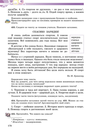 178
друз(?)я. 4. Со спортом не дружишь – не раз о том потужишь1
.
5. Пешком х..дить – долго ж..ть. 6. Отдай спорту время, а взамен
получи здоров(?)е.
Поясните написание слов с пропущенными буквами и скобками.
Проиллюстрируйте одну из пословиц примером из вашего жизненного
опыта.
453.	Следите по тексту за чтением учителя. Поясните заголовок.
СПАСИБО ЗАРЯДКЕ!
Я очень люблю заниматься спортом. А совсем
ещё недавно считал спорт исключительно пустым
занятием. Всё изменилось два года назад. Вот моя
история.
В детстве я без конца болел. Знакомые говорили:
«Воспитывай в себе сильного, смелого и здорового
мужчину! Без характера ничего в жизни не до­­
бьёшься».
Начал я с утренней зарядки. Было тяжело, я постоянно испы-
тывал боль в мышцах. Однако эта боль стала началом исцеления2
.
Месяца через четыре вдруг почувствовал, что у меня меняется
походка, цвет лица, настроение. С тех пор зарядка всегда стоит
на первом месте в моём распорядке дня, без перерыва на выходной.
Я очень хочу быть лётчиком! Без цели жить нельзя. И спорт
мне в этом помогает.
По М. Ермакову
Определите тему текста.
Как вы думаете, для чего автор поделился своим жизненным опытом,
что он хотел сказать читателям?
Какая из пословиц и поговорок выражает идею данного текста?
1. Терпение и труд всё перетрут. 2. Одна голова хорошо, а две
лучше. 3. В здоровом теле – здоровый дух. 4. Упорство ведёт к цели.
Укажите части текста (вступление, основную часть, заключение).
454.	Прочитайте заголовки частей текста из упр. 453. Можно ли счи-
тать их планом этого текста? Аргументируйте свой ответ.
1. Спорт – любимое занятие. 2. История моего прихода в спорт.
3. Помощь спорта в достижении моей цели.
455.	Прочитайте. Что нового вы узнали?
1
Потужишь – з д е с ь : пожалеешь.
2
Исцеление – выздоровление.
зарядка
считал
здорового
ничего
походка
лётчик
 