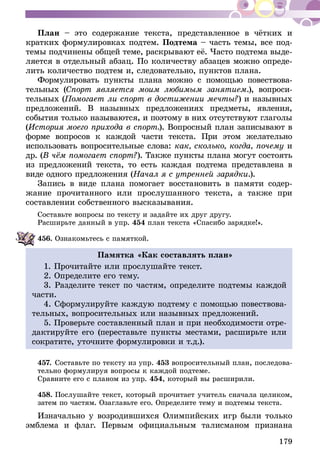179
План – это содержание текста, представленное в чётких и
кратких формулировках подтем. Подтема – часть темы, все под-
темы подчинены общей теме, раскрывают её. Часто подтема выде-
ляется в отдельный абзац. По количеству абзацев можно опреде-
лить количество подтем и, следовательно, пунктов плана.
Формулировать пункты плана можно с помощью повествова-
тельных (Спорт является моим любимым занятием.), вопроси-
тельных (Помогает ли спорт в достижении мечты?) и назывных
предложений. В назывных предложениях предметы, явления,
события только называются, и поэтому в них отсутствуют глаголы
(История моего прихода в спорт.). Вопросный план записывают в
форме вопросов к каждой части текста. При этом желательно
использовать вопросительные слова: как, сколько, когда, почему и
др. (В чём помогает спорт?). Также пункты плана могут состоять
из предложений текста, то есть каждая подтема представлена в
виде одного предложения (Начал я с утренней за­рядки.).
Запись в виде плана помогает восстановить в памяти содер-
жание прочитанного или прослушанного текста, а также при
составлении собственного высказывания.
Составьте вопросы по тексту и задайте их друг другу.
Расширьте данный в упр. 454 план текста «Спасибо зарядке!».
456.	Ознакомьтесь с памяткой.
Памятка «Как составлять план»
1. Прочитайте или прослушайте текст.
2. Определите его тему.
3. Разделите текст по частям, определите подтемы каждой
части.
4. Сформулируйте каждую подтему с помощью повествова-
тельных, вопросительных или назывных предложений.
5. Проверьте составленный план и при необходимости отре-
дактируйте его (переставьте пункты местами, расширьте или
сократите, уточните формулировки и т.д.).
457.	Составьте по тексту из упр. 453 вопросительный план, последова-
тель­­но формулируя вопросы к каждой подтеме.
Сравните его с планом из упр. 454, который вы расширили.
458.	Послушайте текст, который прочитает учитель сначала целиком,
затем по частям. Озаглавьте его. Определите тему и подтемы текста.
Изначально у возродившихся Олимпийских игр были только
эмблема и флаг. Первым официальным талисманом признана
 