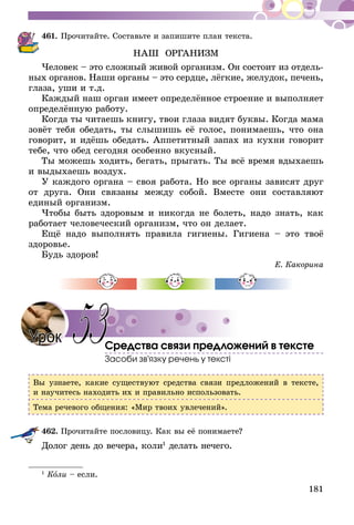 181
461.	Прочитайте. Составьте и запишите план текста.
НАШ ОРГАНИЗМ
Человек – это сложный живой организм. Он состоит из от­дель­
­ных органов. Наши органы – это сердце, лёгкие, желудок, печень,
глаза, уши и т.д.
Каждый наш орган имеет определённое строение и выполняет
определённую работу.
Когда ты читаешь книгу, твои глаза видят буквы. Когда мама
зовёт тебя обедать, ты слышишь её голос, понимаешь, что она
говорит, и идёшь обедать. Аппетитный запах из кухни говорит
тебе, что обед сегодня особенно вкусный.
Ты можешь ходить, бегать, прыгать. Ты всё время вдыхаешь
и выдыхаешь воздух.
У каждого органа – своя работа. Но все органы зависят друг
от друга. Они связаны между собой. Вместе они составляют
единый организм.
Чтобы быть здоровым и никогда не болеть, надо знать, как
работает человеческий организм, что он делает.
Ещё надо выполнять правила гигиены. Гигиена – это твоё
здоровье.
Будь здоров!
Е. Какорина
Средства связи предложений в тексте
Засоби зв’язку речень у тексті
Вы узнаете, какие существуют средства связи предложений в тексте,
и научитесь находить их и правильно использовать.
Тема речевого общения: «Мир твоих увлечений».
462.	Прочитайте пословицу. Как вы её понимаете?
Долог день до вечера, коли1
делать нечего.
1
Коли – если.
Урок 53
 