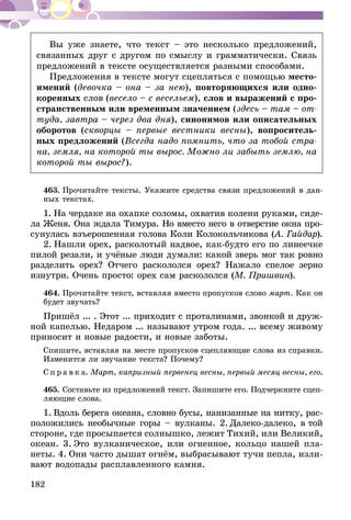 182
Вы уже знаете, что текст – это несколько предложений,
связанных друг с другом по смыслу и грамматически. Связь
предложений в тексте осуществляется разными способами.
Предложения в тексте могут сцепляться с помощью место-
имений (девочка – она – за нею), повторяющихся или одно-
коренных слов (весело – с весельем), слов и выражений с про-
странственным или временным значением (здесь – там – от-
туда, завтра – через два дня), синонимов или описательных
оборотов (скворцы – первые вестники весны), вопроситель-
ных предложений (Всегда надо помнить, что за тобой стра-
на, земля, на которой ты вырос. Можно ли забыть землю, на
которой ты вырос?).
463.	Прочитайте тексты. Укажите средства связи предложений в дан­
ных текстах.
1.  На чердаке на охапке соломы, охватив колени руками, си­­де­
­ла Женя. Она ждала Тимура. Но вместо него в отверстие окна про­­
сунулась взъерошенная голова Коли Колокольчикова (А. Гай­дар).
2.  Нашли орех, расколотый надвое, как-будто его по линеечке
пилой резали, и учёные люди думали: какой зверь мог так ровно
разделить орех? Отчего раскололся орех? Нажало спелое зерно
изнутри. Очень просто: орех сам раскололся (М. Пришвин).
464.	Прочитайте текст, вставляя вместо пропусков слово март. Как он
будет звучать?
Пришёл ... . Этот ... приходит с проталинами, звонкой и друж­
­ной капелью. Недаром ... называют утром года. ... всему живому
приносит и новые радости, и новые заботы.
Спишите, вставляя на месте пропусков сцепляющие слова из справки.
Изменится ли звучание текста? Почему?
С п р а в к а. Март, капризный первенец весны, первый месяц весны, его.
465.	Составьте из предложений текст. Запишите его. Подчеркните сцеп­
ляющие слова.
1.  Вдоль берега океана, словно бусы, нанизанные на нитку, рас-
положились необычные горы – вулканы. 2.  Далеко-далеко, в той
стороне, где просыпается солнышко, лежит Тихий, или Великий,
океан. 3.  Это вулканическое, или огненное, кольцо нашей пла-
неты. 4.  Они часто дышат огнём, выбрасывают тучи пепла, изли-
вают водопады расплавленного камня.
 