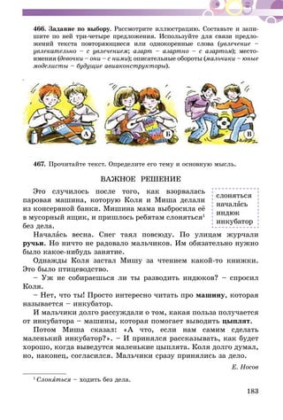 183
466.	Задание по выбору. Рассмотрите иллюстрацию. Составьте и запи-
шите по ней три-четыре предложения. Используйте для связи предло-
жений текста повторяющиеся или однокоренные слова (увлечение –
увлекательно – с увлечением; азарт – азартно – с азартом); место­
имения (девочки – они – с ними); описательные обороты (мальчики – юные
моделисты – будущие авиаконструкторы).
А Б В
467.	Прочитайте текст. Определите его тему и основную мысль.
ВАЖНОЕ РЕШЕНИЕ
Это случилось после того, как взорвалась
паровая машина, которую Коля и Миша делали
из консервной банки. Мишина мама выбросила её
в мусорный ящик, и пришлось ребятам слоняться1
без дела.
Началась весна. Снег таял повсюду. По улицам журчали
ручьи. Но ничто не радовало мальчиков. Им обязательно нужно
было какое-нибудь занятие.
Однажды Коля застал Мишу за чтением какой-то книжки.
Это было птицеводство.
– Уж не собираешься ли ты разводить индюков? – спросил
Коля.
– Нет, что ты! Просто интересно читать про машину, которая
называется – инкубатор.
И мальчики долго рассуждали о том, какая польза получается
от инкубатора – машины, которая помогает выводить цыплят.
Потом Миша сказал: «А что, если нам самим сделать
маленький инкубатор?». – И принялся рассказывать, как будет
хорошо, когда выведутся маленькие цыплята. Коля долго думал,
но, наконец, согласился. Мальчики сразу принялись за дело.
Е. Носов
1
Слоняться – ходить без дела.
слоняться
началась
индюк
инкубатор
 