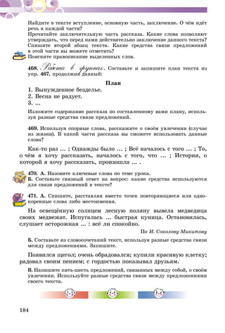 184
Найдите в тексте вступление, основную часть, заключение. О чём идёт
речь в каждой части?
Прочитайте заключительную часть рассказа. Какие слова позволяют
утверждать, что перед нами действительно заключение данного текста?
Спишите второй абзац текста. Какие средства связи предложений
в этой части вы можете отметить?
Поясните правописание выделенных слов.
468.	Работа в группах. Составьте и запишите план текста из
упр. 467, продолжив данный:
План
1. Вынужденное безделье.
2. Весна не радует.
3. ...
Изложите содержание рассказа по составленному вами плану, исполь-
зуя разные средства связи предложений.
469.	Используя опорные слова, расскажите о своём увлечении (случае
из жизни). В какой части рассказа вы сможете использовать данные
слова?
Как-то раз ... ; Однажды было ... ; Всё началось с того ... ; То,
о чём я хочу рассказать, началось с того, что ... ; История, о
ко­торой я хочу рассказать, произошла ... .
470.	А. Назовите ключевые слова по теме урока.
Б. Составьте связный ответ на вопрос: какие средства используются
для связи предложений в тексте?
471.	А. Спишите, расставляя вместо точек повторяющиеся или одно-
коренные слова либо местоимения.
На освещённую солнцем лесную поляну вывела медведица
своих медвежат. Испугалась ... быстрая куница. Остановилась,
слушает осторожная ... : всё ли спокойно.
По И. Соколову-Микитову
Б. Составьте из словосочетаний текст, используя разные средства связи
между предложениями. Запишите.
Появился щегол; очень обрадовался; купили красивую клетку;
радовал своим пением; с гордостью показывал друзьям.
В.  Напишите пять-шесть предложений, связанных между собой, о своём
увлечении. Используйте разные средства связи между предложениями
своего текста.
 