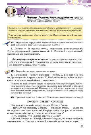 185
Чтение. Логическое содержание текста
Читання. Логічний зміст тексту
Вы узнаете о логическом содержании текста и усовершенствуете навыки
чтения и письма, обращая внимание на логику изложения информации.
Тема речевого общения: «Черты характера. Скромность, настойчивость,
трудолюбие».
472.	 Прочитайте определение значений слов и предположите, что озна-
чает выражение логическое содержание текста.
1. Логика – 1) правильность, разумность умозаключений;
2) ход рассуждений, умозаключений. 2.  Логичный – правильный,
разумный ход рассуждений.
Логическое содержание текста – это последовательное, ли-
шённое противоречий содержание, которое подчинено основно-
му замыслу автора, идее текста.
473.	Отгадайте загадки, запишите отгадки.
1. Накормишь – живёт, напоишь – умрёт. 2. Без рук, без ног,
на брюхе ползёт и других везёт. 3. Есть невидимка: в дом не про-
сится, а прежде людей бежит, торопится.
Помогло ли вам в поиске ответа на загадки умение рассуждать логиче-
ски, выявлять сходство отдельных предметов или явлений с помощью
логического рассуждения? Подтвердите свой ответ примером логиче-
ской цепочки своих рассуждений, которая помогла вам отгадать одну
загадку (по выбору).
474.	Прочитайте сказку. О чём она? Что хотел сказать читателям автор?
ПОЧЕМУ СВЕТИТ СОЛНЦЕ?
Как раз этот самый вопрос задала Солнцу Осень.
– Почему ты светишь, Солнце? – спросила Осень. – Разве ты
не видишь, что лето прошло? Впереди зима, тут уж не до света:
отморозишь себе лучи, с чем весне покажешься?
И ты знаешь, что Солнце ответило Осени?
– Зимой, – сказало Солнце, – светить трудно, но зимой особен­но
важно светить. Потому что зимой каждый лучик земле дорог.
54Урок
 