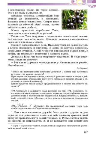 187
с репейником росли. Да такие цепкие,
что и не сразу выполешь их.
Бабушка помогла. Повыдергали они
лопухи да репейники, и принялась
Танюша землю вскапывать. Сперва надо
толстый да жёсткий дёрн1
снять, потом
твёрдые комья разбить.
Много пришлось поработать Тане,
пока земля стала мягкой да рыхлой.
Разметила Таня шнурком и колышками вскопанную землю.
Всё сделала, как отец велел. Посадила рядками смородиновые
черенки и принялась ждать.
Пришёл долгожданный день. Проклюнулись из почек ростки,
а вскоре появились и листочки. К осени из ростков поднялись
небольшие кустики. А ещё через год они зацвели и дали первые
ягоды. По маленькой горсточке с каждого куста.
Довольна Таня, что сама смородину вырастила. И люди раду-
ются, глядя на девочку:
– Вот какая хорошая «смородинка» у Калинниковых растёт.
Настойчивая.
Е. Пермяк
Только ли настойчивость проявила девочка? О каких ещё качествах
её характера можно говорить?
Проследите последовательность, с которой рассказывается в тексте о дей­
­ствиях девочки. Определите тему всего рассказа и каждого абзаца в от­­
дельности (каждой подтемы).
Какие средства связи между предложениями в тексте вы можете от-
метить?
477.	Составьте и запишите план рассказа из упр. 476. Пользуясь со­­
ставленным вами планом, подготовьте пересказ текста, соблюдая после­
­довательность в изложении его содержания. Слушая пересказы товари­
­щей, отмечайте, как соблюдается ими логика в изложении содержания
текста.
478.	Работа в группах. Из предложений составьте текст так,
чтобы прослеживалась логическая связность.
1. Это и есть настоящая дружба: быть рядом с другом не для
игры, не для развлечения, а взять на себя половину трамвая, чтоб
другу не пришлось нести целый трамвай. 2. Рельсы всегда рядом,
но никогда не встречаются. 3. И не расходятся они потому же:
1
Дёрн – заросший травой, скреплённый корнями многолетних расте-
ний верхний слой почвы.
 