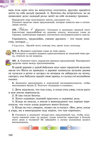 188
ведь если один хоть на минуточку отлучится, другому придётся
нести на себе целый трамвай. 4. Хотелось бы встретиться, но не
позволяют дела: каждый рельс несёт на себе половину трамвая.
Определите тему полученного текста, озаглавьте его.
Укажите средства связи предложений, которые помогли вам в состав-
лении текста.
479.	Работа в группах. Составьте и запишите связный текст
(три-четыре предложения) по данному началу, используя слова из
справ­­ки, помогающие передать логическую последовательность мысли.
Скромность, трудолюбие, умение дружить – это такие каче-
ства, которые …
С п р а в к а. Прежде всего, потому что, кроме того, поэтому.
480.	А. Назовите ключевые слова по теме урока.
Б. Составьте и задайте вопросы одноклассникам по языковой теме уро-
ка, ответьте на их вопросы.
481.	А. Спишите текст, определив границы предложений. Подчеркните
средства связи между предложениями.
В одной деревне у одной бабушки жил один городской мальчик
звали его Митя он проводил в деревне каникулы целыми днями
он купался в речке и загорал по вечерам он забирался на печку,
смотрел, как бабушка прядёт свою пряжу, и слушал её волшебные
сказки.
Б. Запишите предложения в логической последовательности, чтобы
восстановить басню Л. Толстого «Садовник и сыновья».
1. Дети подумали, что там клад, и когда отец умер, стали рыть
и всю землю перекопали.
2. И они стали богаты.
3. Хотел садовник сыновей приучить к садовому делу.
4. Клада не нашли, а землю в винограднике так хорошо пере-
копали, что стало плода родиться много больше.
5. Когда он стал умирать, позвал их и сказал: «Вот, дети, когда
я умру, вы в виноградном саду ищите, что там спря­тано».
В. Составьте и запишите четыре-пять предложений так, чтобы полу-
чился связный ответ на вопрос: какие качества характера я больше
всего ценю в человеке? Не забывайте о логике изложения вашего
высказы­вания.
 