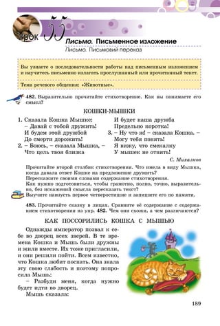 189
Письмо. Письменное изложение
Письмо. Письмовий переказ
Вы узнаете о последовательности работы над письменным изложением
и научитесь письменно излагать прослушанный или прочитанный текст.
Тема речевого общения: «Животные».
482.	Выразительно прочитайте стихотворение. Как вы понимаете его
смысл?
КОШКИ-МЫШКИ
1.	Сказала Кошка Мышке:		 И будет наша дружба
	 – Давай с тобой дружить!		 Предельно коротка!
	 И будем этой дружбой	 3.	– Ну что ж! – сказала Кошка. –
	 До смерти дорожить!		 Могу тебя понять!
2.	– Боюсь, – сказала Мышка, –		 Я вижу, что смекалку
	 Что цель твоя близка		 У мышек не отнять!
С. Михалков
Прочитайте второй столбик стихотворения. Что имела в виду Мышка,
когда давала ответ Кошке на предложение дружить?
Перескажите своими словами содержание стихотворения.
Как нужно подготовиться, чтобы грамотно, полно, точно, выразитель-
но, без искажений смысла пересказать текст?
Выучите наизусть первое четверостишие и запишите его по памяти.
483.	Прочитайте сказку в лицах. Сравните её содержание с содержа-
нием стихотворения из упр. 482. Чем они схожи, а чем различаются?
КАК ПОССОРИЛИСЬ КОШКА С МЫШЬЮ
Однажды император позвал к се­­­­­­­­-
бе во дворец всех зверей. В те вре-
мена Кошка и Мышь были дружны
и жили вместе. Их тоже пригласили,
и они ре­­­­шили пойти. Всем известно,
что Кошка любит поспать. Она знала
эту свою слабость и по­этому попро-
сила Мышь:
– Разбуди меня, когда нужно
будет идти во дворец.
Мышь сказала:
Урок 55
 
