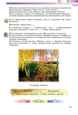 19
Найдите и выпишите из текста слова, написание которых со­ответствует
фонетическому принципу. Много ли их в этом тексте?
Произношение каких слов вызвало у вас затруднение? Почему?
Как вы думаете, можно ли утверждать, что фонетический принцип –
главный принцип русского правописания? Аргументируйте своё мнение.
35.	А. Продолжите список ключевых слов по языковой теме урока,
запишите.
Фонетика, звуки речи, ...
Б. 1. Фонетика изучает ... . 2. Звуки речи – это ... . 3. Фонетический
принцип заключается в том, что ... . 4. Звук может менять ... .
36.	А. Спишите стихотворение из упр. 28, выучите его наизусть.
Б.  Подготовьте для одноклассников словарный диктант, подобрав са-
мостоятельно или выписав из словаря 10 слов, написание и звучание
которых совпадают.
В.  Составьте устный рассказ «Пришла осень...». Можете использо-
вать при подготовке к ответу репродукцию картины И. Грабаря
«Рябинка».
И. Грабарь. Рябинка
По-русски По-украински
зной, опушка, завалинка спека, галявина, призьба
 