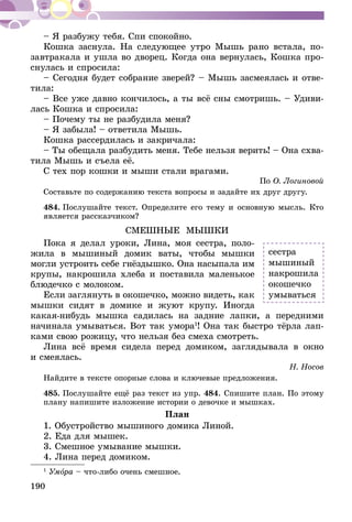 190
– Я разбужу тебя. Спи спокойно.
Кошка заснула. На следующее утро Мышь рано встала, по­­
завт­ракала и ушла во дворец. Когда она вернулась, Кошка про-
снулась и спросила:
– Сегодня будет собрание зверей? – Мышь засмеялась и отве-
тила:
– Все уже давно кончилось, а ты всё сны смотришь. – Удиви-
лась Кошка и спросила:
– Почему ты не разбудила меня?
– Я забыла! – ответила Мышь.
Кошка рассердилась и закричала:
– Ты обещала разбудить меня. Тебе нельзя верить! – Она схва-
тила Мышь и съела её.
С тех пор кошки и мыши стали врагами.
По О. Логиновой
Составьте по содержанию текста вопросы и задайте их друг другу.
484.	Послушайте текст. Определите его тему и основную мысль. Кто
является рассказчиком?
СМЕШНЫЕ МЫШКИ
Пока я делал уроки, Лина, моя сестра, поло-
жила в мышиный домик ваты, чтобы мышки
могли устроить себе гнёздышко. Она насыпала им
крупы, накрошила хлеба и поставила маленькое
блюдечко с молоком.
Если заглянуть в окошечко, можно видеть, как
мышки сидят в домике и жуют крупу. Иногда
какая-нибудь мышка садилась на задние лапки, а передними
начинала умываться. Вот так умора1
! Она так быстро тёрла лап-
ками свою рожи­цу, что нельзя без смеха смотреть.
Лина всё время сидела перед домиком, заглядывала в окно
и смеялась.
Н. Носов
Найдите в тексте опорные слова и ключевые предложения.
485.	Послушайте ещё раз текст из упр. 484. Спишите план. По этому
плану напишите изложение истории о девочке и мышках.
План
1. Обустройство мышиного домика Линой.
2. Еда для мышек.
3. Смешное умывание мышки.
4. Лина перед домиком.
1
Умора – что-либо очень смешное.
сестра
мышиный
накрошила
окошечко
умываться
 