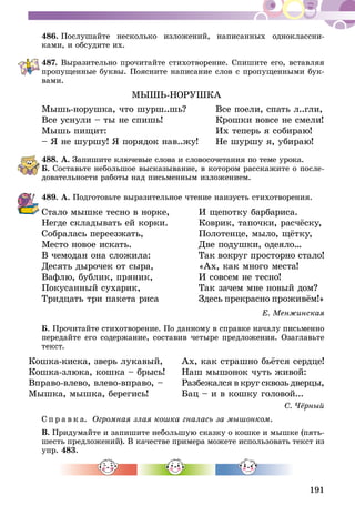 191
486.	Послушайте несколько изложений, написанных одноклассни-
ками, и обсудите их.
487.	Выразительно прочитайте стихотворение. Спишите его, вставляя
пропущенные буквы. Поясните написание слов с пропущенными бук-
вами.
МЫШЬ-НОРУШКА
Мышь-норушка, что шурш..шь? 	 Все поели, спать л..гли,
Все уснули – ты не спишь! 	 Крошки вовсе не смели!
Мышь пищит: 	 Их теперь я собираю!
– Я не шуршу! Я порядок нав..жу!	 Не шуршу я, убираю!
488.	А. Запишите ключевые слова и словосочетания по теме урока.
Б. Составьте небольшое высказывание, в котором расскажите о после-
довательности работы над письменным изложением.
489.	А. Подготовьте выразительное чтение наизусть стихотворения.
Стало мышке тесно в норке,	 И щепотку барбариса.
Негде складывать ей корки.	 Коврик, тапочки, расчёску,
Собралась переезжать,	 Полотенце, мыло, щётку,
Место новое искать.	 Две подушки, одеяло…
В чемодан она сложила:	 Так вокруг просторно стало!
Десять дырочек от сыра,	 «Ах, как много места!
Вафлю, бублик, пряник,	 И совсем не тесно!
Покусанный сухарик,	 Так зачем мне новый дом?
Тридцать три пакета риса	 Здесь прекрасно проживём!»
Е. Менжинская
Б. Прочитайте стихотворение. По данному в справке началу письменно
передайте его содержание, составив четыре предложения. Озаглавьте
текст.
Кошка-киска, зверь лукавый, 	 Ах, как страшно бьётся сердце!
Кошка-злюка, кошка – брысь! 	 Наш мышонок чуть живой:
Вправо-влево, влево-вправо, –	 Разбежался в круг сквозь дверцы,
Мышка, мышка, берегись! 	 Бац – и в кошку головой...
С. Чёрный
С п р а в к а. Огромная злая кошка гналась за мышонком.
В. Придумайте и запишите небольшую сказку о кошке и мышке (пять-
шесть предложений). В качестве примера можете использовать текст из
упр. 483.
 