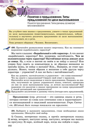 192
Понятие о предложении. Типы
предложений по цели высказывания
Поняття про речення. Типи речень за метою
висловлювання
Вы углубите свои знания о предложении, узнаете о типах предложений
по цели высказывания (повествовательных, вопросительных, побуди-
тельных) и научитесь различать предложения по цели высказывания
и использовать их в речи.
Тема речевого общения: «Человек. Воспитание».
490.	Прочитайте размышления вашего сверстника. Как вы понимаете
выражение вырабатывать характер?
Мы часто слышим: «Вырабатывай в себе характер». А что значит
«вырабатывать характер»? Вот, например, настойчивость. Чем не
положительная черта характера? Настойчивые всегда доводят дело
до конца. Ну, а если я настою на своём и не пойду в школу? Или
упорно буду сидеть за компьютером и, не обращая внимания на
просьбы мамы, не пойду в магазин? Или... Наверное, не стоит про-
должать. Может, таким образом я воспитаю в себе другую черту
характера – упрямство? А как же быть с настойчивостью?..
Как вы думаете, настойчивость и упрямство – это слова-синонимы?
Что вы знаете о предложении? Сверьте свой ответ с правилом.
Прочитайте вслух выделенные в тексте предложения. Опираясь на зна-
ния, полученные на уроках украинского языка, ответьте, одинаковы
ли они по цели высказывания (укр. за метою висловлювання)? Как
выражено это различие в знаках препинания на конце предложений?
С какой интонацией они произносятся?
Придумайте заключение к данному тексту (четыре-пять предложений).
Предложение (укр. речення) – это единица языка и речи,
которая состоит из слова или сочетания слов и характеризует-
ся интонационной и смысловой законченностью: Утро. Света-
ет. Жёлтый диск солнца показался на горизонте.
491.	Выберите и выпишите предложения, ставя необходимые знаки
препинания. Обоснуйте свой выбор.
1) Сказка, интересная сказка, я прочёл интересную сказку;
2) вечер, вечереет, наступил вечер, наступил, вечером мы вышли
на прогулку; 3) парк, зелёный парк, когда мы пойдём в парк.
56Урок
 