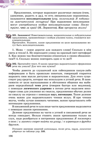 196
Предложения, которые выражают различные эмоции (гнев,
удивление, радость и др.), то есть эмоционально окрашенные,
называются восклицательными (укр. окличними): Я побывал
на замечательной экскурсии! При выражении восклицания
могут употребляться особые восклицательные слова: Посмо-
трите, что за край! (М. Лермонтов). Как прекрасна жизнь!
501.	Запомните! Повествовательные, вопросительные и побудительные
предложения, произнесённые с особым усилием голоса, становятся вос-
клицательными.
Прочитайте. Укажите, какие предложения по цели высказывания мо-
гут быть восклицательными.
1. Мама – самое дорогое для каждого слово! Сколько в нём
света и тепла! 2. Не переходите улицу на красный свет светофора!
3. Как можно так безответственно относиться к своим обя­зан­нос­
­тям?! 4. Сколько можно повторять одно и то же?!
502.	Прочитайте текст. О каких средствах выразительного оформления
речи вы узнали? Для чего они нужны?
Чтобы донести до слушателей или собеседников какую-либо
информацию и быть правильно понятым, говорящий старается
выразить свои мысли доступно и выразительно. Для этого суще-
ствует ряд средств, которые мы используем в устной речи. В зави-
симости от цели высказывания и обстановки общения мы выби-
раем определённый темп речи (го­­ворим быстро или медленно),
с помощью логического ударения в потоке речи выделяем неко-
торые слова для усиления их смысла, предложения обычно делим
по смыслу на отрезки с помощью пауз, интонации. Такое деление
очень важно для выразительного чтения вслух. И при чтении
молча, чтобы лучше понимать читаемое, важно представлять себе
интонацию предложения.
В письменной речи те или иные части предложения вы­деляются
с помощью знаков препинания.
Деление предложения на части в устной и письменной речи не
всегда совпадает. Нельзя ставить знаки препинания только на
слух, надо разобраться в построении предложения: Я посмотрел
в окно / и захотел скорее выйти на ули­цу / к играющим в футбол
друзьям.
Уточните значение понятий интонация, темп речи, пауза, логическое
ударение по таблице упр. 510.
 