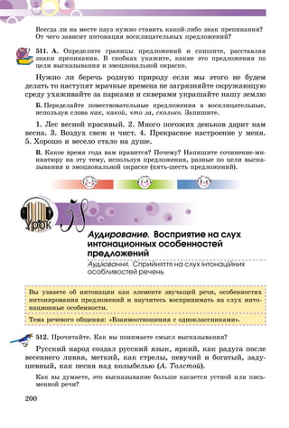 200
Всегда ли на месте пауз нужно ставить какой-либо знак препинания?
От чего зависит интонация восклицательных предложений?
511.	А. Определите границы предложений и спишите, расставляя
знаки препинания. В скоб­­ках укажите, какие это предложения по
цели высказывания и эмоцио­нальной окраске.
Нужно ли беречь родную природу если мы этого не будем
делать то наступят мрачные времена не загрязняйте окружающую
среду ухаживайте за парками и скверами украшайте нашу землю
Б.  Переделайте повествовательные предложения в восклицательные,
используя слова как, какой, что за, сколько. Запишите.
1. Лес весной красивый. 2. Много погожих деньков дарит нам
весна. 3. Воздух свеж и чист. 4. Прекрасное настроение у меня.
5. Хорошо и весело стало на душе.
В. Какое время года вам нравится? Почему? Напишите сочинение-ми-
ниатюру на эту тему, используя предложения, разные по цели выска-
зывания и эмоциональной окраске (пять-шесть предложений).
Аудирование. Восприятие на слух
интонационных особенностей
предложений
Аудіювання. Сприйняття на слух інтонаційних
особливостей речень
Вы узнаете об интонации как элементе звучащей речи, особенностях
интонирования предложений и научитесь воспринимать на слух инто-
национные особенности.
Тема речевого общения: «Взаимоотношения с одноклассниками».
512.	Прочитайте. Как вы понимаете смысл высказывания?
Русский народ создал русский язык, яркий, как радуга после
весеннего ливня, меткий, как стрелы, певучий и богатый, заду-
шевный, как песня над колыбелью (А. Толстой).
Как вы думаете, это высказывание больше касается устной или пись-
менной речи?
58Урок
 