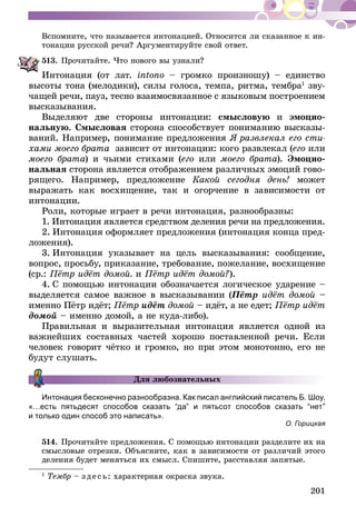 201
Вспомните, что называется интонацией. Относится ли сказанное к ин-
тонации русской речи? Аргументируйте свой ответ.
513.	Прочитайте. Что нового вы узнали?
Интонация (от лат. intono – громко произношу) – единство
высоты тона (мелодики), силы голоса, темпа, ритма, тембра1
зву-
чащей речи, пауз, тесно взаимосвязанное с языковым построением
высказывания.
Выделяют две стороны интонации: смысловую и эмоцио-
нальную. Смысловая сторона способствует пониманию высказы-
ваний. Например, понимание предложения Я развлекал его сти-
хами моего брата зависит от интонации: кого развлекал (его или
моего брата) и чьими стихами (его или моего брата). Эмоцио-
нальная сторона является отображением различных эмоций гово-
рящего. Например, предложение Какой сегодня день! может
выражать как восхищение, так и огорчение в зависимости от
интонации.
Роли, которые играет в речи интонация, разнообразны:
1. Интонация является средством деления речи на предложения.
2. Интонация оформляет предложения (интонация конца пред-
ложения).
3. Интонация указывает на цель высказывания: сообщение,
вопрос, просьбу, приказание, требование, пожелание, восхищение
(ср.: Пётр идёт домой. и Пётр идёт домой?).
4. С помощью интонации обозначается логическое ударение –
выделяется самое важное в высказывании (Пётр идёт домой –
именно Пётр идёт; Пётр идёт домой – идёт, а не едет; Пётр идёт
домой – именно домой, а не куда-либо).
Правильная и выразительная интонация является одной из
важнейших составных частей хорошо поставленной речи. Если
человек говорит чётко и громко, но при этом монотонно, его не
будут слушать.
Для любознательных
Интонация бесконечно разнообразна. Как писал английский писатель Б. Шоу,
«…есть пятьдесят способов сказать “да” и пятьсот способов сказать “нет”
и только один способ это написать».
О. Горицкая
514.	Прочитайте предложения. С помощью интонации разделите их на
смысловые отрезки. Объясните, как в зависимости от различий этого
деления будет меняться их смысл. Спишите, расставляя запятые.
1
Тембр – зде сь: характерная окраска звука.
 