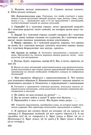 202
1. Казнить нельзя помиловать. 2. Строить нельзя сносить.
3. Уйти нельзя остаться.
515.	Лингвистическая игра. Учитывая, что тембр участвует в выра-
жении голосом различных эмоций: радости, горя, досады, гнева, лико-
вания и т.д., – произнесите одно и то же предложение с интонацией,
соответствующей каждой из данных ситуаций.
1. Самолёт! 1) с чувством страха: летит вражеский самолёт;
2) с чувством радости: летит самолёт, на котором детям везут по­­
дарки.
2. Акула! 1) с чувством страха: плывёт хищник; 2) с чувством
восторга: вижу своими глазами это существо; 3) с чувством нена-
висти: таких опасных хищников нужно уничтожать.
3. Опять «десять». 1) с чувством радости: хорошо, что оценка
не ниже; 2) с чувством досады: хотелось получить оценку выше;
3) с чувством безразличия: как всегда, «десять».
516.	Задание по выбору. А. Составьте предложения с данными сло-
вами. Прочитайте их, сначала выражая эмоции радости, затем – недо-
вольства или негодования.
1. Погода, будет, хорошая, завтра (!) 2. Вы, в гости, пришли, ко
мне (?)
Б. Какую из двух интонаций: повествовательную или вопросительную,
нужно использовать при чтении данных предложений? Какими знаками
препинания на письме необходимо отобразить каждую из выбранных
интонаций?
1. Мне нравится общаться с одноклассниками 2. Что нужно
для успешного общения 3. Взаимоотношения с людьми зависят от
позитивного настроя 4. Относитесь к окружающим с пониманием
В. Составьте и произнесите ответные реплики, используя сначала ут-
вердительную интонацию, затем различные интонации отрицания (ка-
тегоричную и мягкую).
1. Не пойти ли нам сегодня на речку? – ...
2. Вы не хотите пойти в кино? У меня есть билеты. – ...
3. Приезжайте к нам в гости. Мы будем очень рады. – ...
517.	 Спишите предложения, подчёркивая слова, на которые падает логи-
ческое ударение. Как ориентиры используйте предложения в скобках.
1. Я просила вас купить билет на сегодня. (А вы купили на
завтра.) 2. Карандаш зелёный. (А мне нужен чёрный.) 3. А вы
сделайте это! (А не говорите.) 4. Брат уехал в Киев. (А не в
Жи­томир.) 5. Брат уехал. (А не ушёл.) 6. Брат уехал в Киев.
(А не сестра.)
 
