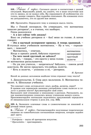 203
518.	Работа в парах. Составьте диалог в соответствии с данной
ситуацией. Вернувшись домой, вы узнаёте, что в ваше отсутствие вам
кто-то звонил, но не назвал себя. Вы спрашиваете об особенностях его
голоса, манере говорить. Вам подробно описывают. На основании этого
вы догадываетесь, кто из друзей вам звонил.
519.	Прочитайте. Определите тему и основную мысль текста.
Мы с Генкой поспорили. Он утверждает, что математика
тяжелее риторики1
, а я считаю, что наоборот.
Генка разозлился:
– А я вот сейчас тебе докажу!
Взял он учебник риторики и – бах! меня по голове. А потом
говорит:
– Это я научный эксперимент провожу. А теперь сравнивай. –
И стукнул меня учебником математики. – Ну и что, – спраши-
вает, – тяжелее?
– Математика, – отвечаю.
Когда я пришёл домой, бабушка спросила:
– Ты чего такой грустный, не заболел?
– Да нет, – говорю, – это просто у меня голова
от математики раскалывается.
– Ох уж эти учителя, – запричитала2
бабушка, – совсем детей
замучили. Не могли придумать что-нибудь полегче.
– Есть и полегче, – успокоил я её, – риторика.
И. Бутман
Какой из данных заголовков наиболее точно отражает тему текста?
1. Доказательство. 2. Спор двух мальчиков. 3. Математика тя­­
желее. 4. Школьные учебники.
Что означает слово эксперимент: опыт, разбор, досмотр, опрос?
В прямом или переносном значении употреблены слова тяжелее и по-
легче в данном тексте? Аргументируйте свой ответ.
Выскажите своё отношение к описанному в рассказе. Расскажите, ка-
кие взаимоотношения сложились между учениками вашего класса.
Прокомментируйте интонацию выделенных предложений: определите
её эмоциональную сторону и роль (см. упр. 513).
520.	А. Запишите ключевые слова и словосочетания по языковой и
речевой темам урока.
Б. Работа в парах. Систематизируйте полученные теоретические
сведения по самостоятельно составленным вопросам, которые задайте
друг другу.
1
Риторика – наука об ораторском искусстве.
2
Причитать – приговаривать.
математика
эксперимент
грустный
полегче
 