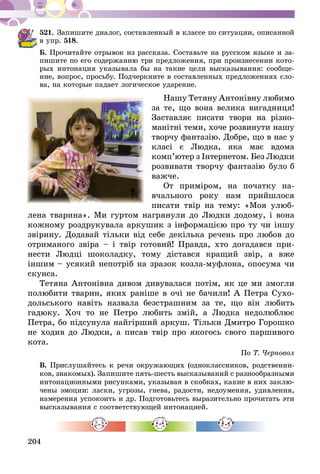 204
521.	Запишите диалог, составленный в классе по ситуации, описанной
в упр. 518.
Б. Прочитайте отрывок из рассказа. Составьте на русском языке и за-
пишите по его содержанию три предложения, при произнесении кото-
рых интонация указывала бы на такие цели высказывания: сообще-
ние, вопрос, просьбу. Подчеркните в составленных предложениях сло-
ва, на которые падает логическое ударение.
Нашу Тетяну Антонівну любимо
за те, що вона велика вигадниця!
Заставляє писати твори на різ­но­
манітні теми, хоче розвинути нашу
творчу фантазію. Добре, що в нас у
класі є Людка, яка має вдома
комп’ютер з Інтернетом. Без Люд­­­­­­­­­­ки
розвивати творчу фантазію було б
важче.
От приміром, на початку на­­­
вчального року нам прийшлося
писати твір на тему: «Моя улюб­
лена тварина». Ми гуртом нагрянули до Людки додому, і вона
кожному роздрукувала аркушик з інформацією про ту чи іншу
звірину. Додавай тільки від себе декілька речень про любов до
отриманого звіра – і твір готовий! Правда, хто догадався при-
нести Людці шоколадку, тому дістався кращий звір, а вже
ін­­­­­­шим – усякий непотріб на зразок козла-муфлона, опосума чи
скунса.
Тетяна Антонівна дивом дивувалася потім, як це ми змогли
полюбити тварин, яких раніше в очі не бачили! А Петра Сухо-
дольського навіть назвала безстрашним за те, що він любить
гадюку. Хоч то не Петро любить змій, а Людка недолюблює
Петра, бо підсунула найгірший аркуш. Тільки Дмитро Горошко
не ходив до Людки, а писав твір про якогось свого паршивого
кота.
По Т. Черновол
В. Прислушайтесь к речи окружающих (одноклассников, родственни-
ков, знакомых). Запишите пять-шесть высказываний с разно­образными
интонационными рисунками, указывая в скобках, какие в них заклю-
чены эмоции: ласки, угрозы, гнева, радости, недоумения, удивления,
намерения успокоить и др. Подготовьтесь выразительно прочитать эти
высказывания с соответствующей интонацией.
 