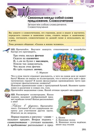 205
Связанные между собой слова
предложения. Словосочетание
Зв’язані між собою слова речення.
Словосполучення
Вы узнаете о словосочетании, его строении, роли в языке и научитесь
определять главное и зависимое слово, ставить вопрос к зависимому
слову, составлять словосочетания по данной схеме и использовать их
в речи.
Тема речевого общения: «Сказка в жизни человека».
522.	Прочитайте. Выучите наизусть стихотворение и попробуйте
быстро его проговорить.
Три очень милых феечки
Сидели на скамеечке
И, с..ев по булке с маслицем,
Успели так замаслиться,
Что мыли этих феечек
Из трёх садовых леечек.
С. Маршак
Что в этом тексте отражает реальность, а чего на самом деле не может
быть? Можно ли понять по иллюстрации, что в тексте речь идёт о фан-
тастических героях? В каких фольклорных произведениях часто при-
сутствуют фантастические элементы?
Поясните правописание слова с пропущенной буквой. Назовите одина-
ковое и различное в словах сев, съев.
Прочитайте выделенные слова. Какой оттенок придаёт им суффикс?
523.	Рассмотрите иллюстрацию. Какая
подпись называет изображаемый пред­­­­
­мет наиболее точно? Какая рассказывает
о нём?
Работа в группах. Прочитайте
текст. Составьте по его содержанию во-
просы для участников других групп.
Ответьте на их вопросы.
Первая подпись к рисунку – слово –
называет предмет. Вторая подпись –
словосочетание – уточняет название.
А предложение рассказывает о пред-
Урок 59
1. Полка
2. Книжная полка
3. Книжная полка надёжно
висит над столом
 