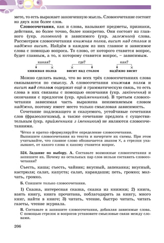206
мете, то есть выражает законченную мысль. Словосочетание состоит
из двух или более слов.
Словосочетания, как и слова, называют предметы, признаки,
действия, но более точно, более конкретно. Они состоят из глав-
ного (укр. головного) и зависимого (укр. залежного) слова.
Рассмот­рим словосочетания книжная полка, висит над столом и
надёжно висит. Найдём в каждом из них главное и зависимое
слова с помощью вопроса. То слово, от которого ставится вопрос,
будет главным, а то, к которому ставится вопрос, – зависимым.
книжная полка висит над столом надёжно висит
какая? где? как?
Можно сделать вывод, что во всех трёх словосочетаниях слова
связываются по смыслу. А словосочетания книжная полка и
висит над столом содержат ещё и грамматическую связь, то есть
слова в них связаны с помощью окончания (укр. закінчення) и
окончания с предлогом (укр. прийменником). В третьем словосо-
четании зависимая часть выражена неизменяемым словом
надёжно, поэтому имеет место только смысловая зависимость.
Сочетание подлежащего и сказуемого, устойчивые сочетания
слов (фразеологизмы), а также сочетание предлога с существи-
тельным (укр. прийменника з іменником) не являются слово­со­че­
та­ниями.
Чётко и кратко сформулируйте определение словосочетания.
Выпишите словосочетания из текста и начертите их схемы. При этом
учитывайте, что главное слово обозначается знаком , а стрелки ука-
зывают, от какого слова к какому ставится вопрос.
524.	Задание по выбору. А. Составьте возможные словосочетания и
за­пишите их. Почему из остальных пар слов нельзя составить словосо-
четания?
Съесть, каша; съесть, чайник; вкусный, запеканка; вкусный,
кастрюля; салат, капуста; салат, карандаши; петь, громко; мол-
чать, громко.
Б. Спишите только словосочетания.
1) Сказка, интересная сказка, сказка из книжки; 2) книга,
взять книгу, книга прочитана, поблагодарить за книгу, много
книг, найти в книге; 3) читать, чтение, быстро читать, читать
газеты, чтение журнала.
В. Составьте и запишите словосочетания, добавляя зависимые слова.
С помощью стрелок и вопросов установите смысловые связи между сло­
вами.
 