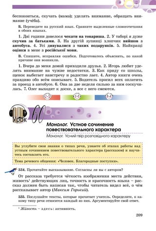 209
беспокоиться, скучать (мама); уде­лять внимание, обращать вни-
мание (учёба).
Б. Переведите на русский язык. Сравните выделенные словосочетания
в обоих языках.
1. Дві години довелося чекати на товариша. 2. У таборі я дуже
скучив за батьками. 3. На другій зупинці хлопчик вийшов з
автобуса. 4. Усі дивувалися з таких подарунків. 5. Найкращі
оцінки в мене з російської мови.
В. Спишите, исправляя ошибки. Подготовьтесь объяснить, по какой
причине они возникли.
1.  Вчера до меня домой приходили друзья. 2.  Игорь любит уде-
лять внимание на чужие недостатки. 3.  Как приду со школы,
щенок выбегает навстречу и радостно лает. 4.  Автор книги очень
правдиво обо всём описывает. 5.  Водитель просил всех оплатить
за проезд в автобусе. 6. Она за две недели сильно за ним соскучи-
лась. 7. Олег выходит к доске, а все с него смеются.
Монолог. Устное сочинение
повествовательного характера
Монолог. Усний твір розповідного характеру
Вы углубите свои знания о типах речи, узнаете об этапах работы над
устным сочинением повествовательного характера (рассказом) и научи-
тесь составлять его.
Тема речевого общения: «Человек. Благородные поступки».
534.	Прочитайте высказывание. Согласны ли вы с автором?
От рассказа требуется чёт­кость изображения места действия,
живость1
дейст­вующих лиц, точность и кра­сочность языка – рас-
сказ должен быть написан так, чтобы читатель видел всё, о чём
рассказывает автор (Максим Горький).
535.	Послушайте тексты, которые прочитает учитель. Определите, к ка­­­­
кому типу речи относится каждый из них. Аргументируйте свой ответ.
1
Живость – зде сь: активность.
60Урок
 