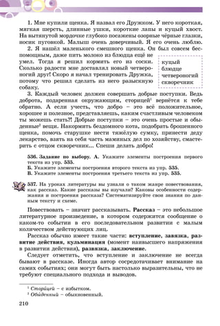 210
1. Мне купили щенка. Я назвал его Дружком. У него короткая,
мягкая шерсть, длинные ушки, короткие лапы и куцый хвост.
На вытянутой мордочке глубоко посажены озорные чёрные глазки,
носик пуговкой. Малыш очень доверчивый. Я его очень люблю.
2. Я нашёл маленького смешного щенка. Он был совсем бес-
помощным, даже пить молоко из блюдца ещё не
умел. Тогда я решил кормить его из соски.
Сколько радости мне доставлял новый четверо-
ногий друг! Скоро я начал тренировать Дружка,
потому что решил сделать из него разыскную
собаку.
3. Каждый человек должен совершать добрые поступки. Ведь
доброта, подаренная окружающим, сторицей1
вернётся к тебе
обратно. А если учесть, что добро – это всё положительное,
хорошее и полезное, представляешь, каким счастливым человеком
ты можешь стать?! Добрые поступки – это очень простые и обы-
денные2
вещи. Накормить бездомного кота, подобрать брошенного
щенка, помочь старушке нести тяжёлую сумку, принести деду
лекарство, взять на себя часть маминых дел по хозяйству, смасте-
рить с отцом скворечник... Спеши делать добро!
536.	Задание по выбору. А. Укажите элементы построения первого
текста из упр. 535.
Б. Укажите элементы построения второго текста из упр. 535.
В. Укажите элементы построения третьего текста из упр. 535.
537.	На уроках литературы вы узнали о таком жанре повествования,
как рассказ. Какие рассказы вы изучали? Каковы особенности содер-
жания и построения рассказа? Систематизируйте свои знания по дан­­
ным тексту и схеме.
Повествовать – значит рассказывать. Рассказ – это небольшое
литературное произведение, в котором содержится сообщение о
каком-то событии в его последовательном развитии с малым
количеством дейст­вующих лиц.
Рассказ обычно имеет такие части: вступление, завязка, раз-
витие действия, кульминация (момент наивысшего напряжения
в развитии действия), развязка, заключение.
Следует отметить, что вступление и заключение не всегда
бывают в рассказе. Иногда автор сосредотачивает внимание на
самих событиях; они могут быть настолько выразительны, что не
требуют специального подхода и выводов.
1
Сторицей – с избытком.
2
Обыденный – обыкновенный.
куцый
блюдце
четвероногий
скворечник
 