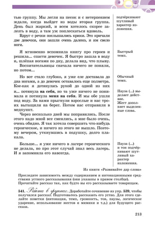 213
тью группу. Мы легли на песок и с нетер­пением
ждали, когда выйдет из воды вторая группа.
День был жаркий, и всем хотелось скорее за-
лезть в воду, а там уж поплескаться вдоволь.
Вдруг с речки послышались крики. Это кри­чали
две девочки, они зашли очень далеко, и им свело
ноги.
под­чёр­­ки­вают
шут­­ли­вый
харак­­тер из­
ложе­ния.
Я мгновенно вспомнила книгу про героев и
решила... спасти девочек. Я быст­ро зашла в воду
и, шлёпая ногами по дну, делала вид, что плыву.
Воспитательницы сначала ничего не поняли,
но потом...
Быстрый
темп.
Но вот стало глубоко, я уже еле доставала до
дна ногами, а до девочек оставалось еще полмет­ра.
Кое-как я дотянулась рукой до одной из них
и... потянула на себя, но та уже ничего не пони-
мала и потянула меня на себя. И мы обе ушли
под воду. За нами прыгнули взрослые и нас тро-
их вытащили на берег. По­том нас отправили в
медпункт.
Через несколько дней мы поправились. По­сле
этого надо мной все смеялись, а мне было очень,
очень обидно. Я так хотела совершить что-нибудь
героическое, и ничего из этого не вышло. Поэто-
му вечером, уткнувшись в подушку, долго пла-
кала.
Обычный
темп.
Пауза (...) вы-
деляет дейст­
вие.
Жест допол­
няет выделен­
ные слова.
Больше... я уже ничего в лагере героическо­го
не делала, но про этот случай знал весь ла­герь.
И я запомнила его навсегда.
Пауза (...)
и тон подчёр-
кивают шут-
ливый ха­
рактер
изложе­ния.
Из книги «Развивайте дар слова»
Проследите зависимость между содержанием и интонационными сред-
ствами устного рассказывания (они указаны в правом столбце).
Про­читайте рассказ так, как будто вы его рассказываете товарищам.
541.	Работа в группах. Доработайте сочинение из упр. 539, чтобы
получился рассказ. Подготовьтесь рассказать его устно. Для этого сде-
лайте пометки (интонация, темп, громкость, тон, паузы, логическое
ударение, использование жестов и мимики и т.д.) для будущего рас­
сказа.
 