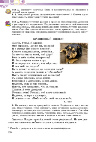 214
542.	А. Запишите ключевые слова и словосочетания по языковой и
речевой темам урока.
Б. 1. Чем устный рассказ отличается от записанного? 2. Какова после-
довательность подготовки устного рассказа?
543.	А. Составьте устный рассказ в прозе по стихотворению, дополнив
и расширив его содержание. Подготовьтесь изложить своё сочинение
одноклассникам, используя интонационные средства устного рассказы-
вания. Сделайте пометки об интонации, темпе, громкости, тоне, паузах,
логическом ударении, использовании жестов и мимики в вашем повест­
во­вании.
БРОШЕННЫЙ ЩЕНОК
Замерз. Устал. Я одинок.
Мне страшно. Где же ты, хозяин?!
И в сердце был вонзён клинок1
,
Клинок предательства, отчаянья...
За что ты так со мной, мой друг?
Ведь я тебя люблю невероятно!
Но был очерчен мелом круг,
И не вернуться, видно, мне обратно...
И чем тебе не угодил?
Быть может, я шалил уж слишком часто?
А может, слишком сильно я тебя любил?
Пусть станет временным моё несчастье!
Ты скоро заберёшь меня домой,
Вернёшься и достанешь из-под лавки.
Надеюсь, буду я ещё живой…
Поверь, нет преданней, чем я, собаки!
Хозяин! Я тебя дождусь!
Услышь меня! Услышь мой плач тоскливый!
Надеюсь, завтра я проснусь,
И скажешь ты: «Люблю тебя, мой шаловливый».
Е. Гвин
Б. По данному началу придумайте рассказ. Подбе­рите к нему заголо-
вок. Подготовьтесь устно изложить ваше сочинение одноклассникам,
используя интонационные средства устного рассказывания. Сделайте
пометки об интонации, темпе, гром­кости, тоне, паузах, логическом уда­
­рении, использовании жестов и мимики в вашем повествовании.
Однажды Богдан пришёл домой очень радостный. Из его рюк-
зака выглядывала лю­бо­знательная пушистая мордочка.
1
Клинок – режущая и колющая часть холодного оружия.
 
