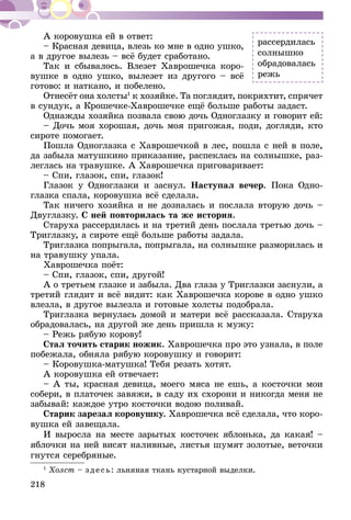218
А коровушка ей в ответ:
– Красная девица, влезь ко мне в одно ушко,
а в другое вылезь – всё будет сработано.
Так и сбывалось. Влезет Хаврошечка коро-
вушке в одно ушко, вылезет из другого – всё
готово: и наткано, и побелено.
Отнесёт она холсты1
к хозяйке. Та поглядит, покряхтит, спрячет
в сундук, а Крошечке-Хаврошечке ещё больше работы задаст.
Однажды хозяйка позвала свою дочь Одноглазку и говорит ей:
– Дочь моя хорошая, дочь моя пригожая, поди, догляди, кто
сироте помогает.
Пошла Одноглазка с Хаврошечкой в лес, пошла с ней в поле,
да забыла матушкино приказание, распеклась на солнышке, раз-
леглась на травушке. А Хаврошечка приговаривает:
– Спи, глазок, спи, глазок!
Глазок у Одноглазки и заснул. Наступал вечер. Пока Одно-
глазка спала, коровушка всё сделала.
Так ничего хозяйка и не дозналась и послала вторую дочь –
Двуглазку. С ней повторилась та же история.
Старуха рассердилась и на третий день послала третью дочь –
Триглазку, а сироте ещё больше работы задала.
Триглазка попрыгала, попрыгала, на солнышке размори­лась и
на травушку упала.
Хаврошечка поёт:
– Спи, глазок, спи, другой!
А о третьем глазке и забыла. Два глаза у Триглазки заснули, а
третий глядит и всё видит: как Хаврошечка корове в одно ушко
влезла, в другое вылезла и готовые холсты подобрала.
Триглазка вернулась домой и матери всё рассказала. Старуха
обрадовалась, на другой же день пришла к мужу:
– Режь рябую корову!
Стал точить старик ножик. Хаврошечка про это узнала, в поле
побежала, обняла рябую коровушку и говорит:
– Коровушка-матушка! Тебя резать хотят.
А коровушка ей отвечает:
– А ты, красная девица, моего мяса не ешь, а косточки мои
собери, в платочек завяжи, в саду их схорони и никогда меня не
забывай: каждое утро косточки водою поливай.
Старик зарезал коровушку. Хаврошечка всё сделала, что коро-
вушка ей завещала.
И выросла на месте зарытых косточек яблонька, да какая! –
яблочки на ней висят наливные, листья шумят золотые, веточки
гнутся сереб­ряные.
1
Холст – зде сь: льняная ткань кустарной выделки.
рассердилась
солнышко
обрадовалась
режь
 