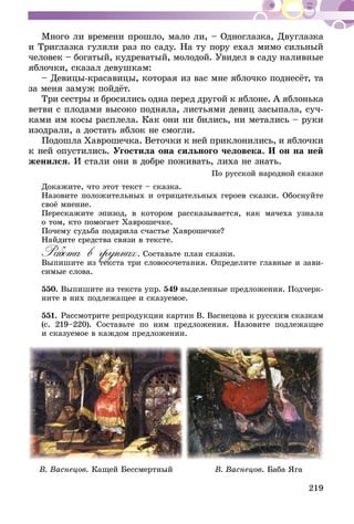 219
Много ли времени прошло, мало ли, – Одноглазка, Дву­глазка
и Триглазка гуляли раз по саду. На ту пору ехал мимо сильный
человек – богатый, кудреватый, молодой. Увидел в саду налив­ные
яблочки, сказал девушкам:
– Девицы-красавицы, которая из вас мне яблочко под­несёт, та
за меня замуж пойдёт.
Три сестры и бросились одна перед другой к яблоне. А яблонька
ветви с плодами высоко подняла, листьями девиц засыпала, суч-
ками им косы расплела. Как они ни бились, ни метались – руки
изодрали, а достать яблок не смогли.
Подошла Хаврошечка. Веточки к ней приклонились, и яб­лочки
к ней опустились. Угостила она сильного человека. И он на ней
женился. И стали они в добре поживать, лиха не знать.
По русской народной сказке
Докажите, что этот текст – сказка.
Назовите положительных и отрицательных героев сказки. Обоснуйте
своё мнение.
Перескажите эпизод, в котором рассказывается, как мачеха узнала
о том, кто помогает Хаврошечке.
Почему судьба подарила счастье Хаврошечке?
Найдите средства связи в тексте.
Работа в группах. Составьте план сказки.
Выпишите из текста три словосочетания. Определите главные и зави-
симые слова.
550.	Выпишите из текста упр. 549 выделенные предложения. Подчерк­
ните в них подлежащее и сказуемое.
551.	Рассмотрите репродукции картин В. Васнецова к русским сказкам
(с. 219–220). Составьте по ним предложения. Назовите подлежащее
и сказуемое в каждом предложении.
В. Васнецов. Кащей Бессмертный В. Васнецов. Баба Яга
 