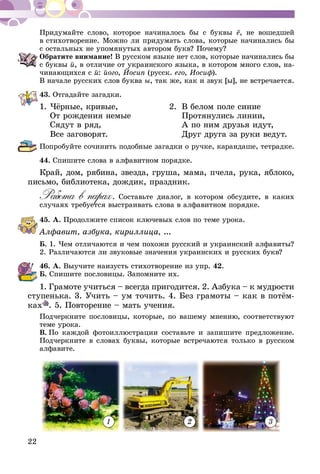 22
Придумайте слово, которое начиналось бы с буквы ё, не вошедшей
в стихотворение. Можно ли придумать слова, которые начинались бы
с остальных не упомянутых автором букв? Почему?
Обратите внимание! В русском языке нет слов, которые начинались бы
с буквы й, в отличие от украинского языка, в котором много слов, на-
чинающихся с й: його, Йосип (русск. его, Иосиф).
В начале русских слов буква ы, так же, как и звук [ы], не встречается.
43.	Отгадайте загадки.
1.	Чёрные, кривые, 	 2.	 В белом поле синие
	 От рождения немые		 Протянулись линии,
	 Сядут в ряд, 		 А по ним друзья идут,
	 Все заговорят.		 Друг друга за руки ведут.
Попробуйте сочинить подобные загадки о ручке, карандаше, тетрадке.
44.	Спишите слова в алфавитном порядке.
Край, дом, рябина, звезда, груша, мама, пчела, рука, яблоко,
письмо, библиотека, дождик, праздник.
Работа в парах. Составьте диалог, в котором обсудите, в каких
случаях требуется выстраивать слова в алфавитном порядке.
45.	А. Продолжите список ключевых слов по теме урока.
Алфавит, азбука, кириллица, ...
Б. 1. Чем отличаются и чем похожи русский и украинский алфа­виты?
2. Различаются ли звуковые значения украинских и русских букв?
46.	А. Выучите наизусть стихотворение из упр. 42.
Б. Спишите пословицы. Запомните их.
1. Грамоте учиться – всегда пригодится. 2. Азбука – к мудрости
ступенька. 3. Учить – ум точить. 4. Без грамоты – как в потём­
­ках . 5. Повторение – мать учения.
Подчеркните пословицы, которые, по вашему мнению, соответствуют
теме урока.
В.  По каждой фотоиллюстрации составьте и запишите предложение.
Подчеркните в словах буквы, которые встречаются только в русском
алфавите.
1 2 3
 