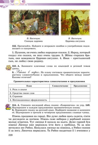 220
В. Васнецов.
Спящая царевна
В. Васнецов.
Царевна-лягушка
552.	Прочитайте. Найдите и исправьте ошибки в употреблении подле-
жащего и сказуемого.
1. Пушкин, он очень любил народные сказки. 2. Народ, который
создал эти сказки, он жил очень трудно. 3. Жёны старших бра-
тьев, они завидовали Царевне-лягушке. 4. Иван – крестьянский
сын, он любил свою родину.
553.	А. Запишите ключевые слова по языковой и речевой темам
урока.
Б. Работа в парах. По плану составьте сравнительную характе-
ристику словосочетания и предложения. Что общего между ними?
Каковы отличия?
Сравнительная характеристика словосочетания и предложения
План Словосочетание Предложение
1. Роль в языке
2. Средства связи слов
3. Строение
4. Интонационная оформленность
554.	А. Спишите последний абзац сказки «Хаврошечка» из упр. 549.
Подчеркните в каждом предложении грамматическую основу.
Б. Переведите сказку на русский язык. Подберите название и запишите
её. Подчеркните в третьем и четвёртом предложениях главные члены.
Півень працював на городі. Він дуже любив щось садити, сіяти
чи доглядати за посівом. Півень саме вибирав у вербовий кошик
молоді огірочки. Тут лисиця й напала на нього. Дуже гарний був
півень! Лисиця вже вирішила їсти його з гребінця. Та за нею
метнувся пес Рябко. Кинулася лисиця на півника, а Рябко схопив
її за ногу. Лисичка вирвалася. Та Рябко наздогнав її і вчепився у
 
