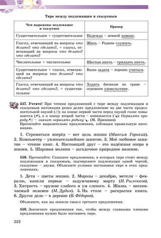 222
Тире между подлежащим и сказуемым
Чем выражены подлежащее
и сказуемое
Пример
Существительное + существительное Надежда – земной компас.
Глагол, отвечающий на вопросы что
делать? что сделать?, + глагол, от-
вечающий на вопросы что делать?
что сделать?
Жить – Родине служить.
Числительное + числительное Шестью шесть – тридцать шесть.
Существительное + глагол, отвечаю-
щий на вопросы что делать? что
сделать?
Ваша задача – хорошо учиться.
Глагол, отвечающий на вопросы что
делать? что сделать?, + существи-
тельное
Ходить босиком по траве –
огромное удовольствие.
557.	Учтите! При чтении предложений с тире между подлежащим и
сказуемым интонация резко делит предложение на две части продол-
жительной паузой (//); на конце первой части перед паузой голос повы-
шается ( ), а к концу второй части – понижается (       ): Охранять при-
роду // – значит охранять родину . (М. Пришвин)
Прочитайте выразительно предложения, соблюдая правильную инто-
нацию.
1. Стремиться вперёд – вот цель жизни (Максим Горький).
2. Компьютер – увлекательнейшее занятие. 3. Моё любимое за­­­ня­
­тие – чтение книг. 4. Настоящий друг – это надёжная опора в
жизни. 5. Шаровая молния – загадочное природное явление.
558.	Прочитайте. Спишите предложения, в которых тире стоит между
подлежащим и сказуемым, подчеркните подлежащее одной чертой,
сказуемое – двумя. Объясните условия постановки тире в этих пред­
ложе­ниях.
1. Дети – цветы жизни. 2. Морозы – декабрю, метели – фев-
ралю, капели первые – задумчивому марту (Н. Рыленков).
3.  Хитрость – оружие слабого и ум слепого. 4. Жизнь – нескон­
чае­мый экзамен (М. Дудин). 5.  На столе – раскрытая книга.
6.  Другое дело – в деревне (В. Фёдоров).
Объясните, как вы поняли смысл третьего предложения.
559.	Закончите предложения так, чтобы между главными членами
предложения нужно было поставить тире.
 