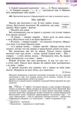223
1. Самый страшный недостаток – это ... . 2. Число тринадцать –
... . 3. Говорить правду – ... . 4. ... – шестьдесят три. 5. Обманы-
вать доверяющих тебе людей – ... .
560.	Прочитайте рассказ. Сформулируйте его тему и основную мысль.
ЧТО ЛЕГЧЕ?
Пошли три мальчика в лес. В лесу грибы, ягоды,
птицы. Загулялись мальчики. Не заметили, как день
прошёл. Идут домой – боятся:
– Попадёт нам дома!
Вот остановились они на дороге и думают, что лучше: соврать
или правду сказать?
– Я скажу, – говорит первый, – будто волк на меня напал
в лесу. Испугается отец и не будет браниться1
.
– Я скажу, – говорит второй, – что дедушку встретил. Обраду-
ется мать и не будет бранить меня.
– А я правду скажу, – говорит третий.– Правду всегда легче
сказать, потому что она правда и придумывать ничего не надо.
Вот разошлись они все по домам. Только сказал первый
мальчик отцу про волка – глядь, лесной сторож идёт. – Нет, –
говорит, – в этих местах волка. – Рассердился отец. За первую
вину рассердился, а за ложь – вдвое.
Второй мальчик про деда рассказал. А дед тут как тут –
в гости идёт. Узнала мать правду. За первую вину рассердилась,
а за ложь – вдвое.
А третий мальчик как пришёл, так с порога во всём пови-
нился2
. Поворчала на него тётка, да и простила.
В. Осеева
Обсудите описанную в рассказе ситуацию. Согласны ли вы с третьим
мальчиком в том, что «правду всегда легче сказать, потому что она
правда и придумывать ничего не надо»?
Бывали ли в вашей жизни подобные ситуации? Какое решение вы при-
нимали?
561.	Работа в парах. Составьте диалог, в ходе которого обсудите,
можно ли доверять людям, которые не выполняют своих обещаний. Как
относиться к таким людям? Есть ли среди ваших знакомых необяза-
тельные люди? Как правдивый человек относится к своим обещаниям?
Используйте такие словесные формулировки: настоящий друг – не
лгун; обманывать – себя не уважать; обязательность – пример для
подражания; обещать и не выполнять – людей не уважать и др.
1
Браниться – ругаться.
2
Повиниться – признаться в своей вине.
сторож
ложь
 