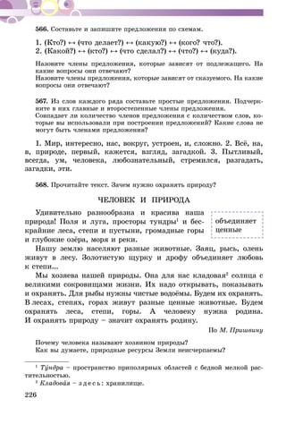 226
566.	Составьте и запишите предложения по схемам.
1. (Кто?) (что делает?) (какую?) (кого? что?).
2. (Какой?) (кто?) (что сделал?) (что?) (куда?).
Назовите члены предложения, которые зависят от подлежащего. На
какие вопросы они отвечают?
Назовите члены предложения, которые зависят от сказуемого. На какие
вопросы они отвечают?
567.	Из слов каждого ряда составьте простые предложения. Подчерк­
ните в них главные и второстепенные члены предложения.
Совпадает ли количество членов предложения с коли­чеством слов, ко-
торые вы использовали при построении предложений? Какие слова не
могут быть членами предложения?
1. Мир, интересно, нас, вокруг, устроен, и, сложно. 2. Всё, на,
в, при­роде, первый, кажется, взгляд, загадкой. 3. Пытливый,
всегда, ум, человека, любо­знательный, стремился, разгадать,
загадки, эти.
568.	Прочитайте текст. Зачем нужно охранять природу?
ЧЕЛОВЕК И ПРИРОДА
Удивительно разнообразна и красива наша
природа! Поля и луга, просторы тундры1
и бес-
крайние леса, степи и пустыни, громадные горы
и глубокие озёра, моря и реки.
Нашу землю населяют разные животные. Заяц, рысь, олень
живут в лесу. Золотистую щурку и дрофу объединяет любовь
к степи...
Мы хозяева нашей природы. Она для нас кладовая2
солнца с
великими сокровищами жизни. Их надо открывать, показывать
и охранять. Для рыбы нужны чистые водоёмы. Будем их охранять.
В лесах, степях, горах живут раз­ные ценные животные. Будем
охранять леса, степи, горы. А чело­веку нужна родина.
И ох­­ранять природу – значит охранять родину.
По М. Пришвину
Почему человека называют хозяином природы?
Как вы думаете, природные ресурсы Земли неисчерпаемы?
1
Тундра – пространство приполярных областей с бедной мелкой рас-
тительностью.
2
Кладовая – з д е с ь : хранилище.
объединяет
ценные
 