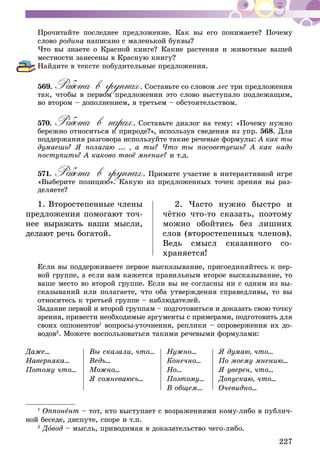 227
Прочитайте последнее предложение. Как вы его понимаете? Почему
слово родина написано с маленькой буквы?
Что вы знаете о Красной книге? Какие растения и животные вашей
местности занесены в Красную книгу?
Найдите в тексте побудительные предложения.
569.	Работа в группах. Составьте со словом лес три предложения
так, чтобы в первом предложении это слово выступало подлежащим,
во втором – дополнением, в третьем – обстоятельством.
570.	Работа в парах. Составьте диалог на тему: «Почему нужно
бережно относиться к природе?», используя сведения из упр. 568. Для
поддержания разговора используйте такие речевые формулы: А как ты
думаешь? Я полагаю ... , а ты? Что ты посоветуешь? А как надо
поступить? А каково твоё мнение? и т.д.
571.	Работа в группах. Примите участие в интерактивной игре
«Выберите позицию». Какую из предложенных точек зрения вы раз-
деляете?
1. Второстепенные члены
предложения помогают точ­
нее выражать наши мысли,
делают речь богатой.
2. Часто нужно быстро и
чёт­­ко что-то сказать, поэтому
мож­но обойтись без лишних
слов (вто­­ростепенных членов).
Ведь смысл сказанного со­
храняется!
Если вы поддерживаете первое высказывание, присоединяйтесь к пер-
вой группе, а если вам кажется правильным второе высказывание, то
ваше место во второй группе. Если вы не согласны ни с одним из вы-
сказываний или полагаете, что оба утверждения справедливы, то вы
относитесь к третьей группе – наблюдателей.
Задание первой и второй группам – подготовиться и доказать свою точку
зрения, привести необходимые аргументы с примерами, подготовить для
своих оппонентов1
вопросы-уточнения, реплики – опровержения их до-
водов2
. Можете воспользоваться такими речевыми формулами:
Даже…
Наверняка…
Потому что…
Вы сказали, что…
Ведь…
Можно…
Я сомневаюсь…
Нужно…
Конечно…
Но…
Поэтому…
В общем…
Я думаю, что…
По моему мнению…
Я уверен, что…
Допускаю, что…
Очевидно…
1
Оппонент – тот, кто выступает с возражениями кому-либо в публич-
ной беседе, диспуте, споре и т.п.
2
Довод – мысль, приводимая в доказательство чего-либо.
 