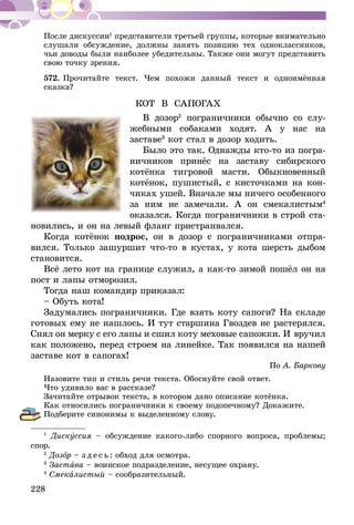 228
После дискуссии1
представители третьей группы, которые внимательно
слушали обсуждение, должны занять позицию тех одноклассников,
чьи доводы были наиболее убедительны. Также они могут представить
свою точку зрения.
572.	Прочитайте текст. Чем похожи данный текст и одноимённая
сказка?
КОТ В САПОГАХ
В дозор2
пограничники обычно со слу-
жебными собаками ходят. А у нас на
заставе3
кот стал в дозор ходить.
Было это так. Однажды кто-то из погра-
ничников принёс на заставу сибирского
котёнка тигровой масти. Обыкновенный
котёнок, пушистый, с кисточками на кон-
чиках ушей. Вначале мы ничего особенного
за ним не замечали. А он смекалистым4
оказался. Когда пограничники в строй ста-
новились, и он на левый фланг пристра­ивался.
Когда котёнок подрос, он в дозор с погра­ничниками отпра-
вился. Только зашуршит что-то в кустах, у кота шерсть дыбом
становится.
Всё лето кот на границе служил, а как-то зимой пошёл он на
пост и лапы отморозил.
Тогда наш командир приказал:
– Обуть кота!
Задумались пограничники. Где взять коту сапоги? На складе
готовых ему не нашлось. И тут старшина Гвоздев не растерялся.
Снял он мерку с его лапы и сшил коту меховые сапожки. И вручил
как положено, перед строем на линейке. Так появился на нашей
заставе кот в сапогах!
По А. Баркову
Назовите тип и стиль речи текста. Обоснуйте свой ответ.
Что удивило вас в рассказе?
Зачитайте отрывок текста, в котором дано описание котёнка.
Как относились пограничники к своему подопечному? Докажите.
Подберите синонимы к выделенному слову.
1
Дискуссия – обсуждение какого-либо спорного вопроса, проблемы;
спор.
2
Дозор – з д е с ь : обход для осмотра.
3
Застава – воинское подразделение, несущее охрану.
4
Смекалистый – сообразительный.
 